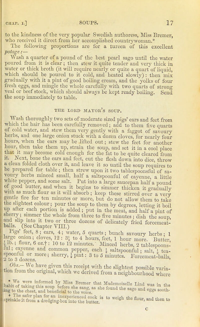 to the kindness of the very popular Swedish authoress, Miss Bremer, who received it direct from her accomplished countrywoman.* The following proportions are for a tureen of this excellent potage :— Wash a quarter of a pound of the best pearl sago until the water poured from it is clear ; then stew it quite tender and very thick in water or thick broth (it will require nearly or quite a quart of liquid, which should be poured to it cold, and heated slowly) : then miv gradually with it a pint of good boiling cream, and the yolks of four fresh eggs, and mingle the whole carefully with two quarts of strong veal or beef stock, which should always be kept ready boiling. Send the soup immediately to table. THE LORD mayor’s SOUP. Wash thoroughly two sets of moderate sized pigs’ ears and feet from which the hair has been carefully removed; add to them five quarts of cold water, and stew them very gently with a faggot of savoury herbs, and one large onion stuck with a dozen cloves, for nearly four hours, when the ears may be .lifted out; stew the feet for another hour, then take them up, strain the soup, and set it in a cool place that it may become cold enough for the fat to be quite cleared from it. h ext, bone the ears and feet, cut the flesh down into dice, throw a clean folded cloth over it, and leave it so until the soup requires to be prepared for table ; then strew upon it two tablespoonsful of sa- vouiy herbs minced small, half a saltspoonful of cayenne, a little white pepper, and some salt. Put into a large saucepan half a pound ot good butter, and when it begins to simmer thicken it gradually with as much flour as it will absorb ; keep these stirred over a very gentle fire for ten minutes or more, but do not allow them to take the slightest colour; pour the soup to them by degrees, letting it boil up alter each portion is added ; put in the meat, and half a pint of sherry; simmer the whole from three to five minutes ; dish the soup, and slip into it two or three dozens of delicately fried forcemeat- balls. (See Chapter VTTT.) Pigs’ feet, 8 ; ears, 4; water, 5 quarts; bunch savoury herbs: 1 large onion; cloves, 12: 3' to 4 hours, feet, 1 hour more. Butter, 2 lb.; flour, 6 oz.f : 10 to 12 minutes. Minced herbs, 2 tablespoons- lul; cayenne and common pepper, each < saltspoonful; salt, !. tea- spoonful or more; sherry, > pint: 3 to 5 minutes. Forcemeat-balls, j2 to 3 dozens. ’ have given this receipt with the slightest possible varia- tion from the original, which we derived from a neighbourhood where f 1formed hy Miss Bremer that Mademoiselle Lind was in the *'‘e ,o°nd ’*eo d 10 w'l8h *• *•>* - c