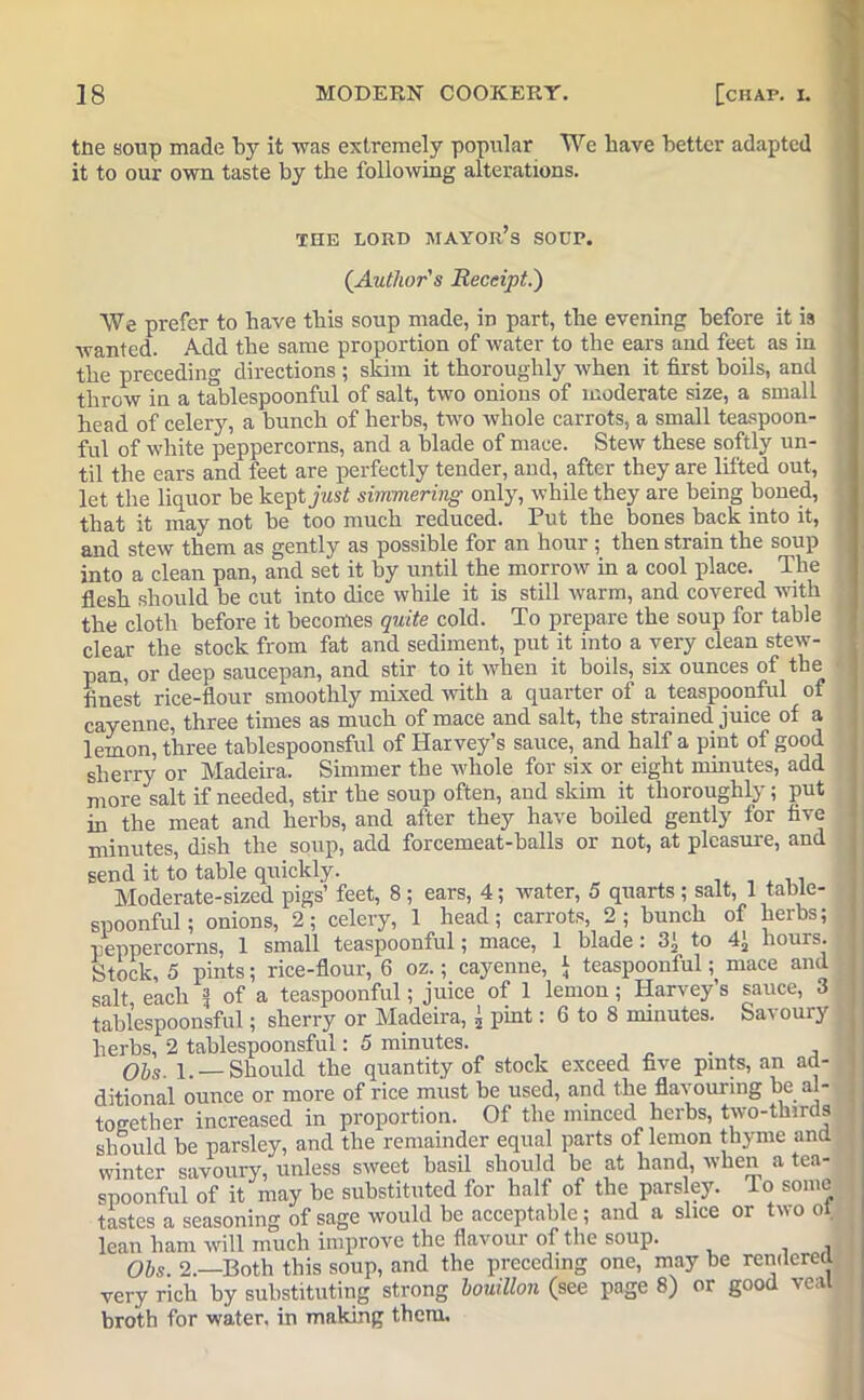 toe soup made by it was extremely popular We have better adapted it to our own taste by the following alterations. THE LORD MAYORS SODP. (.Author's Receipt.) We prefer to have this soup made, in part, the evening before it is wanted. Add the same proportion of water to the ears and feet as in the preceding directions ; skim it thoroughly when it first boils, and throw in a tablespoonful of salt, two onions of moderate size, a small head of celery, a bunch of herbs, two whole carrots, a small teaspoon- ful of white peppercorns, and a blade of mace. Stew these softly un- til the ears and feet are perfectly tender, and, after they are lifted out, let the liquor be kept j«s/ simmering only, while they are being boned, that it may not be too much reduced. Put the bones back into it, and stew them as gently as possible for an hour ; then strain the soup into a clean pan, and set it by until the morrow in a cool place. The flesh should be cut into dice while it is still warm, and covered with the cloth before it becomes quite cold. To prepare the soup for table clear the stock from fat and sediment, put it into a very clean stew- pan, or deep saucepan, and stir to it when it boils, six ounces of the finest rice-flour smoothly mixed with a quarter of a teaspoonful of cayenne, three times as much of mace and salt, the strained juice of a lemon, three tablespoonsful of Harvey’s sauce, and half a pint of good sherry or Madeira. Simmer the whole for six or eight minutes, add more salt if needed, stir the soup often, and skim it thoroughly; put hi the meat and herbs, and after they have boiled gently for five minutes, dish the soup, add forcemeat-balls or not, at pleasure, and send it to table quickly. . _ . . , Moderate-sized pigs’ feet, 8; ears, 4; water, 5 quarts ; salt, 1 table- spoonful; onions, 2; celery, 1 head; carrots, 2; bunch of herbs; peppercorns, 1 small teaspoonful; mace, 1 blade: 3J, to 4> hours. Stock, 5 pints; rice-flour, 6 oz.; cayenne, J teaspoonful; mace and salt each 1 of a teaspoonful; juice of 1 lemon; Harvey’s sauce, 3 tablespoonsful; sherry or Madeira, 5 pint: 6 to 8 minutes. Sa^ouiy herbs, 2 tablespoonsful: 5 minutes. Ohs- 1. —Should the quantity of stock exceed five pints, an ad- ditional ounce or more of rice must be used, and the flavouring be al- together increased in proportion. Of the minced herbs, two-thirds should be parsley, and the remainder equal parts of lemon thyme and winter savoury, unless sweet basil should be at hand, when a tea- spoonfnl of it may be substituted for half of the pars ey. To some tastes a seasoning of sage would be acceptable ; and a slice or two ot lean ham will much improve the flavour of the soup. Obs. 2.—Both this soup, and the preceding one, may be rendered very rich by substituting strong bouillon (see page 8) or good veal broth for water, in making them.