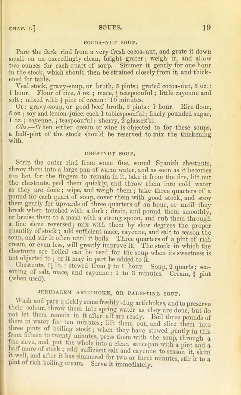 COCOA-NUT SOUP. Pare the dark rind from a very fresh cocoa-nnt, and grate it down small on an exceedingly clean, bright grater; weigh it, and allow two ounces for each quart of soup. Simmer it gently for one hour in the stock, which should then he strained closely from it, and thick- ened for table. Yeal stock, gravy-soup, or broth, 5 pints; grated cocoa-nut, 5 oz.: l hour. Flour of rice, 5 oz.; mace, | teaspoonful; little cayenne and salt; mixed with 1 pint of cream : 10 minutes. Or: gravy-soup, or good beef broth, 5 pints: 1 hour. Pice flour, 5 oz.; soy and lemon-juice, each 1 tablespoonful; finely pounded sugar, 1 oz.; cayenne, j teaspoonful; sherry, 2 glassesful. Obs.—When either cream or wine is objected to for these soups, a half-pint of the stock should be reserved to mix the thickening with. CHESTNUT SOUP. Strip the outer rind from some fine, sound Spanish chestnuts, throw them into a large pan of warm water, and as soon as it becomes too hot for the fingers to remain in it, take it from the fire, lift out the chestnuts, peel them quickly, and throw them into cold water as they are done; wipe, and weigh them; take three quarters of a pound for each quart of soup, cover them with good stock, and stew them gently for upwards of three quarters of an hour, or until they break when touched with a fork ; drain, and pound them smoothty, or bruise them to a mash with a strong spoon, and rub them through a fine sieve reversed; mix with them by slow degrees the proper quantity of stock ; add sufficient mace, cayenne, and salt to season the soup, and stir it often until it boils. Three quarters of a pint of rich cream, or even less, will greatly improve it. The stock in which the chestnuts are boiled can be used for the soup when its sweetness is not objected to ; or it may in part be added to it. Chestnuts, lj lb.: stewed from * to 1 hour. Soup, 2 quarts; sea- soning of salt, mace, and cayenne : 1 to 3 minutes. Cream, f pint (when used). JERUSALEM ARTICHOKE, OR PALESTINE SOUP. Wash and pare quickly some freshly-dug artichokes, and to preserve their colour, throw them into spring water as they are done, but do not let them remain in it after all are ready. Boil three pounds of them m water for ten minutes; lift them out, and slice them into three pints of boiling stock; when they have stewed gently in this lrom fifteen to twenty minutes, press them with the soup, through a ne sieve, and put the whole into a clean saucepan with a pint and a half more of stock ; add sufficient salt and cayenne to season it, skim it well, and after it has simmered for two or three minutes, stir it to a pint ot rich boiling cream. Serve it immediately.