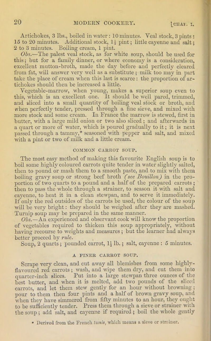 l_CEAl. I. Artichokes, 3 lbs., boiled in water: 10 minutes. Yea! stock, 3 pints: 15 to 20 minutes. Additional stock, 1 i pint; Uttlecayenne and salt; 2 to 3 minutes. Boiling cream, 1 pint. Obs.—The palest veal stock, as for white soup, should he used for this; hut for a family dinner, or where economy is a consideration, excellent mutton-broth, made the day before and perfectly cleared from fat, will answer very well as a substitute ; milk too may in part take the place of cream when this last is scarce: the proportion of ar- tichokes should then he increased a little. Vegetable-marrow, when young, makes a superior soup even to this, which is an excellent one. It should be well pared, trimmed, and sliced into a small quantity of boiling veal stock or broth, and when perfectly tender, pressed through a fine sieve, and mixed with more stock and some cream. In France the marrow is stewed, first in butter, with a large mild onion or two also sliced; and afterwards in a quart or more of water, which is poured gradually to it; it is next passed through a tammy,* seasoned with pepper and salt, and mixed with a pint or two of milk and a little cream. COMMON CARROT SOUP. The most easy method of making this favourite English soup is to boil some highly coloured carrots quite tender in water slightly salted, then to pound or mash them to a smooth paste, and to mix with them boiling gravy soup or strong beef broth (see Bouillon) in the pro- portion of two quarts to a pound and a half of the prepared carrots ; then to pass the whole through a strainer, to season it with salt and cayenne, to heat it in a clean stewpan, and to serve it immediately. If only the red outsides of the carrots be used, the colour of the soup will be very bright: they should be weighed after they are mashed. Turnip soup may be prepared in the same manner. Obs.—An experienced and observant cook will know the proportion of vegetables required to thicken this soup appropriately, without having recourse to weights and measures; but the learner had always better proceed by rule. Soup, 2 quarts; pounded carrot, 1J lb.; salt, cayenne : 5 minutes. A FINER CARROT SOUP. Scrape very clean, and cut away all blemishes from some highly- flavoured red carrots ; wash, and wipe them dry, and cut them into quarter-inch slices. Put into a large stewpan three ounces of the best butter, and when it is melted, add two pounds of the sliced carrots, and let them stew gently for an hour without browning ; pour to them then four pints and a half of brown gravy soup, and when they have simmered from fifty minutes to an hour, they ought to be sufficiently tender. Press them through a sieve or strainer with the soup; add salt, and cayenne if required ; boil the whole gently « Derived from the French fawn's, which means a sieve or stniner.