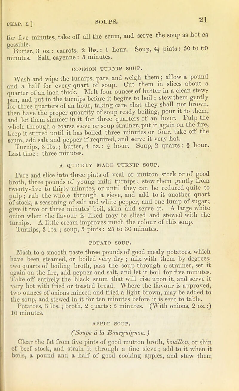 for five minutes, take off all the scum, and serve the soup as hot as ^ Butter, 3 oz.; carrots, 2 lhs.: 1 hour. Soup, 4.j pints: 50 to 60 minutes. Salt, cayenne : 5 minutes. COMMON TURNIP SOUP. Wash and wipe the turnips, pare and weigh them; allow a pound and a half for every quart of soup. Cut them in slices about a quarter of an inch thick. Melt four ounces of butter in a clean stew,- pan, and put in the turnips before it begins to boil; stew them gently for three quarters of an hour, taking care that they shall not brown, then have the proper quantity of soup ready boiling, pour it to them, and let them simmer in it for three quarters of an hour. Pulp the whole through a coarse sieve or soup strainer, put it again on the fire, keep it stirred until it has boiled three minutes or four, take off' the scum, add salt and pepper if required, and serve it very hot. Turnips, 3 lbs.; butter, 4 oz.: f hour. Soup, 2 quarts: f hour. Last time : three minutes. A QUICKLY MADE TURNIP SOUP. Pare and slice into three pints of veal or mutton stock or of good broth, three pounds of young mild turnips ; stew them gently from twenty-five to thirty minutes, or until they can he reduced quite to pulp; rub the whole through a sieve, and add to it another quart of stock, a seasoning of salt and white pepper, and one lump of sugar; give it two or three minutes’ boil, skim and serve it. A large white onion when the flavour is liked may be sliced and stewed with the turnips. A little cream improves much the colour of this soup. Turnips, 3 lbs.; soup, 5 pints : 25 to 30 minutes. POTATO SOUP. Mash to a smooth paste three pounds of good mealy potatoes, which have been steamed, or boiled very dry ; mix with them by degrees, two quarts of boiling broth, pass the soup through a strainer, set it again on the fire, add pepper and salt, and let it boil for five minutes. Take off entirely the black scum that will rise upon it, and serve it very hot with fried or toasted bread. Where the flavour is approved, two ounces of onions minced and fried a light brown, may he added to the soup, and stewed in it for ten minutes before it is sent to table. Potatoes, 3 lbs.; broth, 2 quarts: 5 minutes. (With onions, 2 oz.:) 10 minutes. APPLE SOUP. (Soupe a la Bourguignon.) Clear the fat from five pints of good mutton broth, bouillon, or shin of beef stock, and strain it through a fine sieve ; add to it when it boils, a pound and a half of good cooking apples, and stew them
