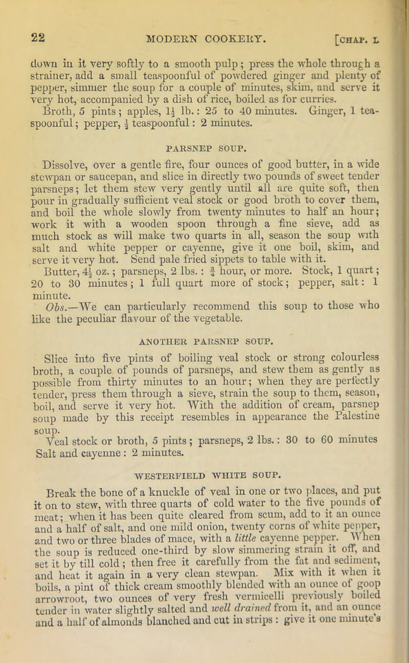 clown in it very softly to a smooth pulp; press the whole through a strainer, add a small teaspoonful of powdered ginger and plenty of pepper, simmer the soup for a couple of minutes, skim, and serve it very hot, accompanied by a dish of rice, boiled as for curries. Broth, 5 pints; apples, 1J lb.: 25 to 40 minutes. Ginger, 1 tea- spoonful ; pepper, | teaspoonful: 2 minutes. PARSNEP SOUP. Dissolve, over a gentle fire, four ounces of good butter, in a wide stcwpan or saucepan, and slice in directly two pounds of sweet tender parsneps; let them stew very gently until all are quite soft, then pour in gradually sufficient veal stock or good broth to cover them, and boil the whole slowly from twenty minutes to half an hour; work it with a wooden spoon through a fine sieve, add as much stock as will make two quarts in all, season the soup with salt and white pepper or cayenne, give it one boil, skim, and serve it very hot. Send pale fried sippets to table with it. Butter, oz.; parsneps, 2 lbs.: J hour, or more. Stock, 1 quart; 20 to 30 minutes; 1 full quart more of stock; pepper, salt: 1 minute. Obs.—We can particularly recommend this soup to those who like the peculiar flavour of the vegetable. ANOTHER PARSNEP SOUP. Slice into five pints of boiling veal stock or strong colourless broth, a couple of pounds of parsneps, and stew them as gently as possible from thirty minutes to an hour; when they are perfectly tender, press them through a sieve, strain the soup to them, season, boil, and serve it very hot. With the addition of cream, parsnep soup made by this receipt resembles in appearance the Palestine soup. Veal stock or broth, 5 pints ; parsneps, 2 lbs.: 30 to 60 minutes Salt and cayenne : 2 minutes. WESTERFIELD WHITE SOUP. Break the bone of a knuckle of veal in one or two places, and put it on to stew, with three quarts of cold water to the five pounds of meat; when it has been quite cleared from scum, add to it an ounce and a half of salt, and one mild onion, twenty corns of white pepper, and two or three blades of mace, with a little cayenne pepper. When the soup is reduced one-third by slow simmering strain it off, and set it by till cold; then free it carefully from the fat and sediment, and heat it again in a very clean stewpan. Mix with it when it boils, a pint of thick cream smoothly blended with an ounce of goop arrowroot, two ounces of very fresh vermicelli previously boiled tender in water slightly salted and well drained from it, and an ounce and a half of almonds blanched and cut in strips : give it one minute a