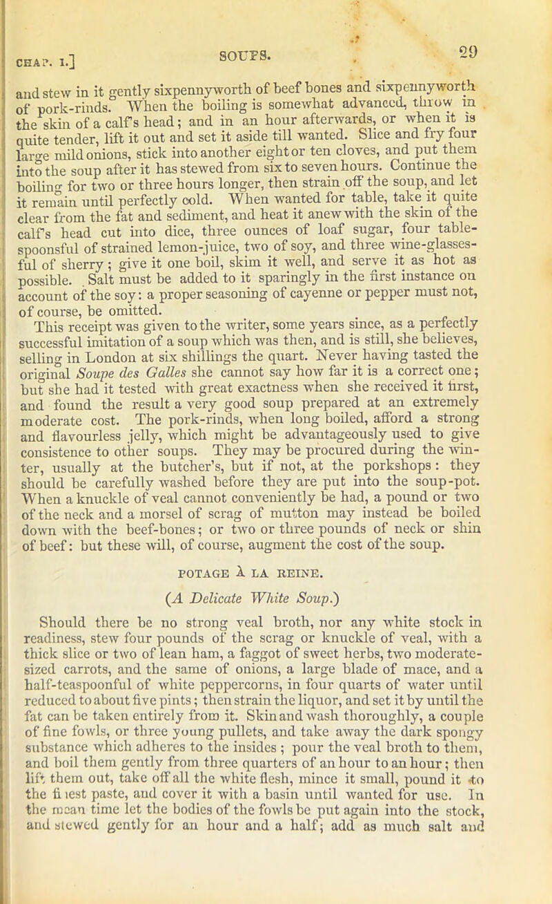 and stew in it gently sixpennyworth of beef bones and sixpenny worth of pork-rinds. When the boiling is somewhat advanced, throw m the skin of a calf s head; and in an hour afterwards, or when it is quite tender, lift it out and set it aside till wanted. Slice and fry four large mild onions, stick into another eight or ten cloves, and put them into the soup after it has stewed from six to seven hours. Continue the boiling for two or three hours longer, then strain off the soup, and let it remain until perfectly cold. When wanted for table, take it quite clear from the fat and sediment, and heat it anew with the skin of the calfs head cut into dice, three ounces of loaf sugar, four table- spoonsful of strained lemon-juice, two of soy, and three wine-glasses- ful of sherry ; give it one boil, skim it well, and serve it as hot as possible. Salt must be added to it sparingly in the first instance on account of the soy: a proper seasoning of cayenne or pepper must not, of course, be omitted. This receipt was given to the writer, some years since, as a perfectly successful imitation of a soup which was then, and is still, she believes, selling in London at sLx shillings the quart. Never having tasted the original Soupe des Galles she cannot say how far it is a correct one; but she had it tested with great exactness when she received it first, and found the result a very good soup prepared at an extremely moderate cost. The pork-rinds, when long boiled, afford a strong and flavourless jelly, which might be advantageously used to give consistence to other soups. They may be procured during the win- ter, usually at the butcher’s, but if not, at the porkshops : they should be carefully washed before they are put into the soup-pot. When a knuckle of veal cannot conveniently be had, a pound or two of the neck and a morsel of scrag of mutton may instead be boiled down with the beef-bones; or two or three pounds of neck or shin of beef: but these will, of course, augment the cost of the soup. POTAGE X LA REINE. (A Delicate White Soup.) Should there be no strong veal broth, nor any white stock in readiness, stew four pounds of the scrag or knuckle of veal, with a thick slice or two of lean ham, a faggot of sweet herbs, two moderate- sized carrots, and the same of onions, a large blade of mace, and a half-teaspoonful of white peppercorns, in four quarts of water until reduced to about five pints; then strain the liquor, and set it by until the fat can be taken entirely from it. Skin and wash thoroughly, a couple of fine fowls, or three young pullets, and take away the dark spongy substance which adheres to the insides ; pour the veal broth to them, and boil them gently from three quarters of an hour to an hour; then lift them out, take off all the white flesh, mince it small, pound it to the fi test paste, and cover it with a basin until wanted for use. In the mean time let the bodies of the fowls be put again into the stock, and stewed gently for an hour and a half; add as much salt aud