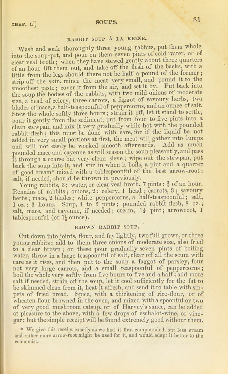 RABBIT SOUP A LA REIKE. Wash and soak thoroughly three young rabbits, put 1 him -whole into the soup-pot, and pour on them seven pints of cold water, or of clear veal broth; when they have stewed gently about three quarters of an hour lift them out, and take off the flesh of the backs, with a little from the legs should there not be half a pound of the former; strip off the skin, mince the meat very small, and pound it to the smoothest paste; cover it from the air, and set it by; Put back into the soup the bodies of the rabbits, with two mild onions of moderate size, a head of celery, three carrots, a faggot of savoury herbs, two blades of mace, a half-teaspoonful of peppercorns, and an ounce of salt. Stew the whole softlv three hours; strain it off, let it stand to settle, pour it gently from the sediment, put from four to five pints into a clean stewpan, and mix it very gradually while hot with the pounded rabbit-flesh; this must be done with care, for if the liquid be not added in very small portions at first, the meat will gather into lumps and will not easily be worked smooth afterwards. Add as much pounded mace and cayenne as will season the soup pleasantly, and pass it through a coarse but very clean sieve ; wipe out the stewpan, put hack the soup into it, and stir in when it boils, a pint and a quarter of good cream* mixed with a tablespoonful of the best arrow-root: salt, if needed, should be thrown in previously. Young rabbits, 3; water, or clear veal broth, 7 pints : f of an hour. Remains of rabbits ; onions, 2 ; celery, 1 head ; carrots, 3 ; savoury herbs; mace, 2 blades; white peppercorns, a half-teaspoonful; salt, 1 oz.: 3 hours. Soup, 4 to 5 pints; pounded rabbit-flesh, 8 oz.; salt, mace, and cayenne, if needed; cream, If pint; arrowroot, 1 tablespoonful (or 1!, ounce). BROWN RABBIT SOUP. Cut down into joints, flour, and fry lightly, two full grown, or three young rabbits; add to them three onions of moderate size, also fried to a clear brown; on these pour gradually seven pints of boiling water, throw in a large teaspoonful of salt, clear off all the scum with care as it rises, and then put to the soup a faggot of parsley, four not very large carrots, and a small teaspoonful of peppercorns; boil the whole very softly from five hours to five and a half; add more salt if needed, strain off the soup, let it cool sufficiently for the fat to be skimmed clean from it, heat it afresh, and send it to table with sip- pets of fried bread. Spice, with a thickening of rice-flour, or of wheaten flour browned in the oven, and mixed with a spoonful or two of very good mushroom catsup, or of Harvey’s sauce, can be added at pleasure to the above, with a few drops of eschalot-wine, or vine- gar ; but the simple receipt will be found extremely good without them. * We give this receipt exactly as we had it first compounded, but less cream and rather more arrow-root might he used for it, and would adapt it better to the economist.