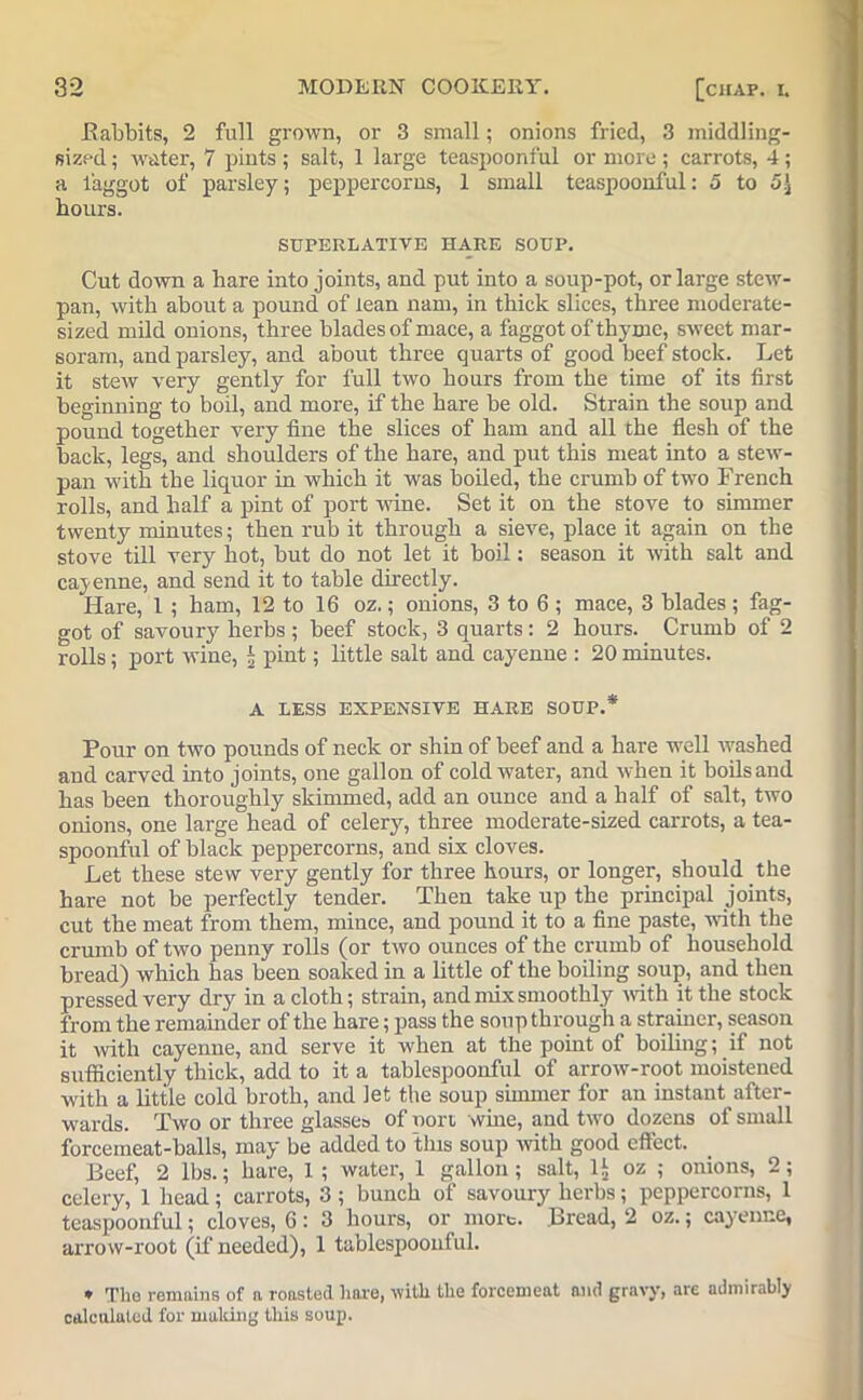 Babbits, 2 full grown, or 3 small; onions fried, 3 middling- sized ; water, 7 pints ; salt, 1 large teaspoonful or more ; carrots, 4; a faggot of parsley; peppercorns, 1 small teaspoonful: 5 to hours. SUPERLATIVE HARE SOUP. Cut down a hare into joints, and put into a soup-pot, or large stew- pan, with about a pound of lean nam, in thick slices, three moderate- sized mild onions, three blades of mace, a faggot of thyme, sweet mar- soram, and parsley, and about three quarts of good beef stock. Let it stew very gently for full two hours from the time of its first beginning to boil, and more, if the hare be old. Strain the soup and pound together very fine the slices of ham and all the flesh of the back, legs, and shoulders of the hare, and put this meat into a stew- pan with the liquor in which it was boiled, the crumb of two French rolls, and half a pint of port wine. Set it on the stove to simmer twenty minutes; then rub it through a sieve, place it again on the stove till very hot, but do not let it boil: season it with salt and cayenne, and send it to table directly. Hare, 1 ; ham, 12 to 16 oz.; onions, 3 to 6 ; mace, 3 blades; fag- got of savoury herbs ; beef stock, 3 quarts: 2 hours. Crumb of 2 rolls; port wine, * pint; little salt and cayenne : 20 minutes. A LESS EXPENSIVE HARE SOUP.* Pour on two pounds of neck or shin of beef and a hare well washed and carved into joints, one gallon of cold water, and when it boils and has been thoroughly skimmed, add an ounce and a half of salt, two onions, one large head of celery, three moderate-sized carrots, a tea- spoonful of black peppercorns, and six cloves. Let these stew very gently for three hours, or longer, should the hare not be perfectly tender. Then take up the principal joints, cut the meat from them, mince, and pound it to a fine paste, with the crumb of two penny rolls (or two ounces of the crumb of household bread) which has been soaked in a little of the boiling soup, and then pressed very dry in a cloth; strain, and mix smoothly with it the stock from the remainder of the hare; pass the soup through a strainer, season it with cayenne, and serve it when at the point of boiling; if not sufficiently thick, add to it a tablespoonful of arrow-root moistened with a little cold broth, and let the soup simmer for an instant after- wards. Two or three glasses of port wine, and two dozens of small forcemeat-balls, may be added to this soup with good effect. Beef, 2 lbs.; hare, 1 ; water, 1 gallon; salt, 1^ oz ; onions, 2; celery, 1 head; carrots, 3 ; bunch of savoury herbs; peppercorns, 1 teaspoonful; cloves, 6: 3 hours, or more. Bread, 2 oz.; cayenne, arrow-root (if needed), 1 tablespoonful. * The remains of n roasted hare, with the forcemeat and gravy, are admirably calculated for making this soup.