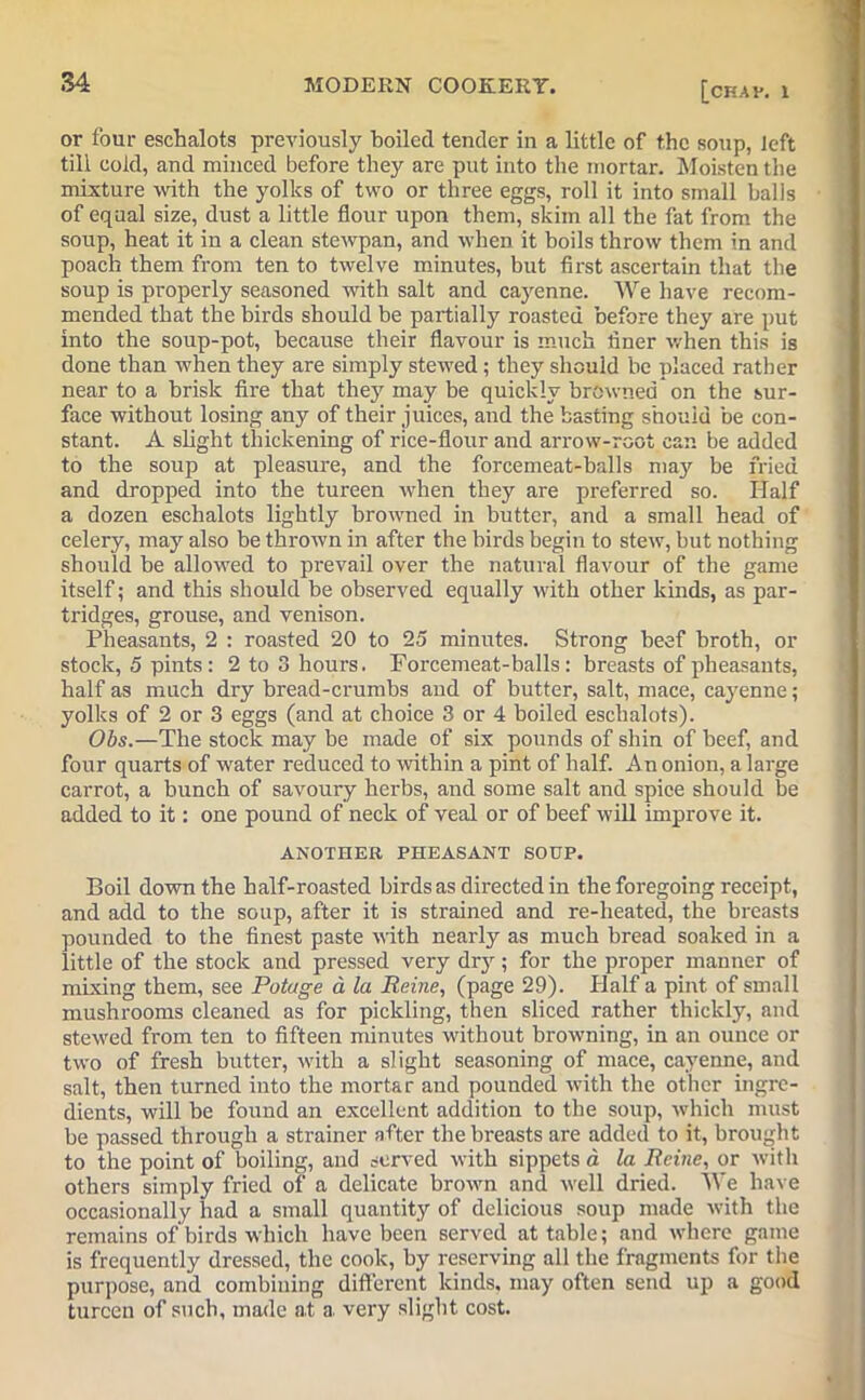 or four eschalots previously boiled tender in a little of the soup, left till cold, and minced before they are put into the mortar. Moisten the mixture with the yolks of two or three eggs, roll it into small balls of equal size, dust a little flour upon them, skim all the fat from the soup, heat it in a clean stewpan, and when it boils throw them in and poach them from ten to twelve minutes, but first ascertain that the soup is properly seasoned with salt and cayenne. We have recom- mended that the birds should be partially roasted before they are put into the soup-pot, because their flavour is much finer when this is done than when they are simply stewed; they should be placed rather near to a brisk fire that they may be quickly browned on the sur- face without losing any of their juices, and the basting should be con- stant. A slight thickening of rice-flour and arrow-root can be added to the soup at pleasure, and the forcemeat-balls ma}r be fried and dropped into the tureen when they are preferred so. Half a dozen eschalots lightly browned in butter, and a small head of celery, may also be thrown in after the birds begin to stew, but nothing should be allowed to prevail over the natural flavour of the game itself; and this should be observed equally with other kinds, as par- tridges, grouse, and venison. Pheasants, 2 : roasted 20 to 25 minutes. Strong beef broth, or stock, 5 pints: 2 to 3 hours. Forcemeat-balls: breasts of pheasants, half as much dry bread-crumbs and of butter, salt, mace, cayenne; yolks of 2 or 3 eggs (and at choice 3 or 4 boiled eschalots). Obs.—The stock may be made of six pounds of shin of beef, and four quarts of water reduced to within a pint of half. An onion, a large carrot, a bunch of savoury herbs, and some salt and spice should be added to it: one pound of neck of veal or of beef will improve it. ANOTHER PHEASANT SOUP. Boil down the half-roasted birds as directed in the foregoing receipt, and add to the soup, after it is strained and re-heated, the breasts pounded to the finest paste with nearly as much bread soaked in a little of the stock and pressed very dry; for the proper manner of mixing them, see Potage a la Peine, (page 29). Half a pint of small mushrooms cleaned as for pickling, then sliced rather thickly, and stewed from ten to fifteen minutes without browning, in an ounce or two of fresh butter, with a slight seasoning of mace, cayenne, and salt, then turned into the mortar and pounded with the other ingre- dients, will be found an excellent addition to the soup, which must be passed through a strainer after the breasts are added to it, brought to the point of boiling, and served with sippets a la Peine, or with others simply fried of a delicate brown and well dried. We have occasionally had a small quantity of delicious soup made with the remains of birds which have been served at table; and where game is frequently dressed, the cook, by reserving all the fragments for the purpose, and combining different kinds, may often send up a good tureen of such, made at a very slight cost.