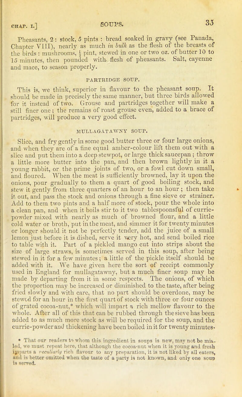 eotj:ps. Pheasants, 2: stock, 5 pints : bread soaked in gravy (see Panada, Chapter VIII), nearly as much in bulk as the flesh ot the breasts of the birds : mushrooms, £ pint, stewed in one or two oz. of butter 10 to 15 minutes, then pounded with, flesh of pheasants. Salt, cayenne and mace, to season properly. PARTRIDGE SOUP. This is, we think, superior in flavour to the pheasant soup. It should be made in precisely the same manner, hut three birds allowed for it instead of two. Grouse and partridges together will make a still finer one; the remains of roast grouse even, added to a brace of partridges, will produce a very good effect. MULLAGATAAVNY SOUP. Slice, and fry gently in some good butter three or four large onions, and when they are of a fine equal amber-colour lift them out with a slice and put them into a deep stewpot, or large thick saucepan ; throw a little more butter into the pan, and then brown lightly in it a young rabbit, or the prime joints of two, or a fowl cut down small, and floured. When the meat is sufficiently browned, lay it upon the onions, pour gradually to them a quart of good boiling stock, and stew it gently from three quarters of an hour to an hour ; then take it out, and pass the stock and onions through a fine sieve or strainer. Add to them tivo pints and a half more of stock, pour the whole into a clean pan, and when it boils stir to it two tablespoonsful of currie- powder mixed with nearly as much of browned flour, and a little cold water or broth, put in the meat, and simmer it for twenty minutes or longer should it not be perfectly tender, add the juice of a small lemon just before it is dished, serve it very hot, and send boiled rice to table with it. Part of a pickled mango cut into strips about the size of large straws, is sometimes served in this soup, after being stewed in it for a few minutes; a little of the pickle itseif should be added with it. We have given here the sort of receipt commonly used in England for mullagatawny, but a much finer soup may be made by departing from it in some respects. The onions, of which the proportion may he increased or diminished to the taste, after being fried slowly and with care, that no part should be overdone, may be stewed for an hour in the first quart of stock with three or four ounces of grated cocoa-nut,* which will impart a rich mellow flavour to the whole. After all of this that can be rubbed through the sieve has been added to as much more stock as will be required for the soup, and the currie-powderand thickening have been boiled in it for twenty minutes- * That our readers to whom this ingredient in soups is new, may not be mis- led, we must repeat here, that although the cocoa-nut when it is young and fresh ijaparts a reculiarly rich flavour to any preparation, it is not liked by all eaters, and is better omitted when the taste of a party is not known, and only one soup is served.