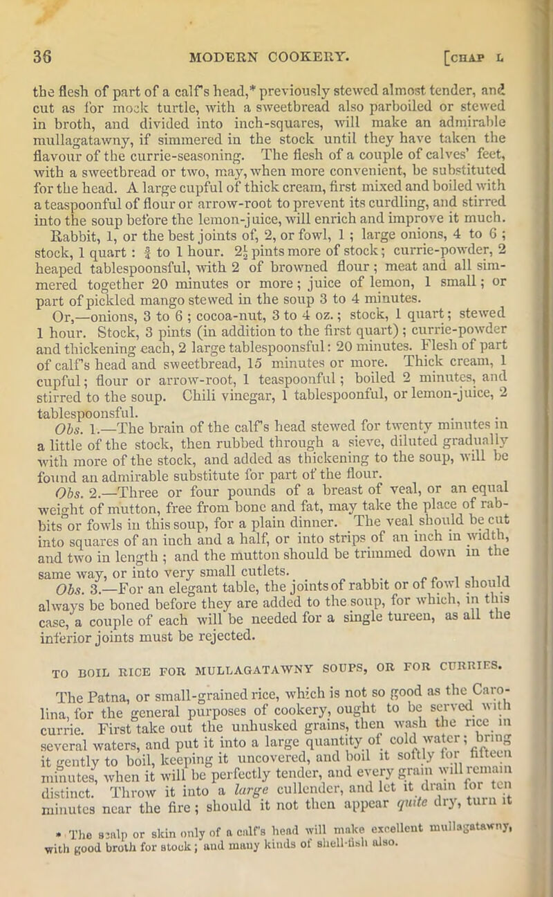 the flesh of part of a calf s head,* previously stewed almost tender, and cut as for mode turtle, with a sweetbread also parboiled or stewed in broth, and divided into inch-squares, will make an admirable mullagatawny, if simmered in the stock until they have taken the flavour of the currie-seasoning. The flesh of a couple of calves’ feet, with a sweetbread or two, may, when more convenient, be substituted for the head. A large cupful of thick cream, first mixed and boiled with a teaspoonful of flour or arrow-root to prevent its curdling, and stirred into the soup before the lemon-juice, will enrich and improve it much. Rabbit, 1, or the best joints of, 2, or fowl, 1 ; large onions, 4 to 6 ; stock, 1 quart : f to 1 hour. 2!, pints more of stock; currie-powder, 2 heaped tablespoonsful, with 2 of browned flour ; meat and all sim- mered together 20 minutes or more; juice of lemon, 1 small; or part of pickled mango stewed in the soup 3 to 4 minutes. Or,—onions, 3 to 6 ; cocoa-nut, 3 to 4 oz.; stock, 1 quart; stewed 1 hour. Stock, 3 pints (in addition to the first quart) ; currie-powder and thickening each, 2 large tablespoonsful: 20 minutes. Flesh of part of calf s head and sweetbread, 15 minutes or more. Thick cream, 1 cupful; flour or arrow-root, 1 teaspoonful; boiled 2 minutes, and stirred to the soup. Chili vinegar, 1 tablespoonful, or lemon-juice, 2 tablespoonsful. Obs. 1.—The brain of the calf’s head stewed for twenty minutes in a little of the stock, then rubbed through a sieve, diluted gradually with more of the stock, and added as thickening to the soup, will be found an admirable substitute for part ot the flour. Obs. 2.—Three or four pounds of a breast of veal, or an equal weight of mutton, free from bone and fat, may take the place of rab- bits or fowls in this soup, for a plain dinner. The veal should he cut into squares of an inch and a half, or into strips of an inch in width, and two in length ; and the mutton should be trimmed down in the same way, or into very small cutlets. . „ . . ,, Obs. 3.—For an elegant table, the joints of rabbit or of fowl should always be boned before they are added to the soup, for which, m this case, a couple of each will be needed for a single tureen, as all the inferior joints must be rejected. TO BOIL RICE FOR MULLAGATAWNY SOUPS, OR FOR CURRIES. The Patna, or small-grained rice, which is not so good as the Caro- lina, for the general purposes of cookery, ought to be served with currie. First take out the unhusked grains, then wash the rice in several waters, and put it into a large quantity of eold water; bring it gently to boil, keeping it uncovered, and boil it softly for httccn minutes, when it will be perfectly tender and every grain wi^emani distinct. Throw it into a large cullender, and let it drain for ten minutes near the fire ; should it not then appear qui e 1 O) * The scalp or skin only of ft calf's head will make excellent mullagatawny, with Kood broth for stock; and many kinds ot sheU-fisli also.