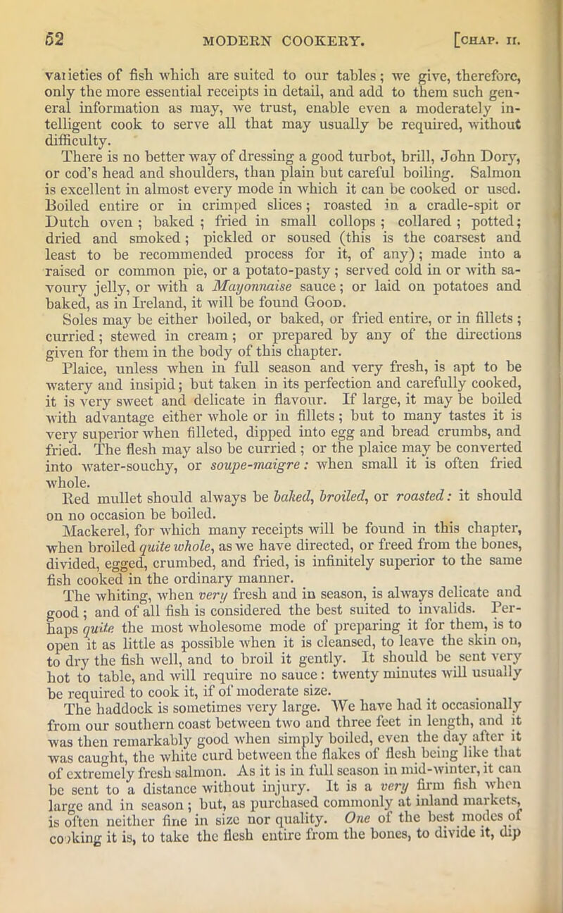 varieties of fish which are suited to our tables; we give, therefore, only the more essential receipts in detail, and add to them such gen' eral information as may, we trust, enable even a moderately in- telligent cook to serve all that may usually be required, without difficulty. There is no better way of dressing a good turbot, brill, John Dory, or cod’s head and shoulders, than plain but careful boiling. Salmon is excellent in almost every mode in which it can be cooked or used. Boiled entire or in crimped slices; roasted in a cradle-spit or Dutch oven; baked; fried in small collops ; collared; potted; dried and smoked; pickled or soused (this is the coarsest and least to be recommended process for it, of any); made into a raised or common pie, or a potato-pasty; served cold in or with sa- voury jelly, or with a Mayonnaise sauce; or laid on potatoes and baked, as in Ireland, it will be found Good. Soles may be either boiled, or baked, or fried entire, or in fillets ; curried; stewed in cream; or prepared by any of the directions given for them in the body of this chapter. Plaice, unless when in full season and very fresh, is apt to be watery and insipid; but taken in its perfection and carefully cooked, it is very sweet and delicate in flavour. If large, it may be boiled with advantage either whole or in fillets; but to many tastes it is very superior when filleted, dipped into egg and bread crumbs, and fried. The flesh may also be curried ; or the plaice may be converted into water-souchy, or soupe-maigre: when small it is often fried whole. lied mullet should always be baked, broiled, or roasted: it should on no occasion be boiled. Mackerel, for which many receipts will be found in this chapter, when broiled quite whole, as we have directed, or freed from the bones, divided, egged, crumbed, and fried, is infinitely superior to the same fish cooked in the ordinary manner. The whiting, when very fresh and in season, is always delicate and good ; and of all fish is considered the best suited to invalids. Per- haps quite the most wholesome mode of preparing it for them, is to open it as little as possible when it is cleansed, to leave the skin on, to dry the fish well, and to broil it gently. It should be sent very hot to table, and will require no sauce : twenty minutes will usually be required to cook it, if of moderate size. The haddock is sometimes very large. We have had it occasionally from our southern coast between two and three feet in length, and it was then remarkably good when simply boiled, even the day after it was caught, the white curd between the flakes of flesh being like that of extremely fresh salmon. .As it is in lull season in mid-wmtei, it can be sent to a distance without injury. It is a very firm fish when large and in season ; but, as purchased commonly at inland mai kets, is often neither fine in size nor quality. One of the best modes of cooking it is, to take the flesh entire from the bones, to divide it, dip