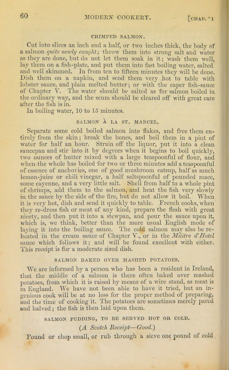 [chap. * i CRIMPED SALMON. Cut into slices an inch and a half, or two inches thick, the body of a salmon quite newly caught; throw them into strong salt and water as they are done, hut do not let them soak in it; wash them well, lay them on a fish-plate, and put them into fast boiling water, salted and well skimmed. In from ten to fifteen minutes they will be done. Dish them on a napkin, and send them very hot to table with lobster sauce, and plain melted butter; or with the caper fish-sauce of Chapter Y. The water should be salted as for salmon boiled in the ordinary way, and the scum should be cleared off with great care after the fish is in. In boiling water, 10 to 15 minutes. SALMON 1 LA ST. MARCEL. Separate some cold boiled salmon into flakes, and free them en- tirely from the skin; break the bones, and boil them in a pint of water for half an hour. Strain off the liquor, put it into a clean saucepan and stir into it by degrees when it begins to boil quickly, two ounces of butter mixed with a large teaspoonful of flour, and when-the whole has boiled for two or three minutes add a teaspoonful of essence of anchovies, one of good mushroom catsup, half as much lemon-juice or chili vinegar, a half saltspoonful of pounded mace, some cayenne, and a very little salt. Shell from half to a whole pint of shrimps, add them to the salmon, and heat the fish very slowly in the sauce by the side of the fire, but do not allow it boil. When it is very hot, dish and send it quickly to table. French cooks, when they re-dress fish or meat of any kind, prepare the flesh with great nicety, and then put it into a stewpan, and pour the sauce upon it, which is, we think, better than the more usual English mode of laying it into the boiling sauce. The cold salmon may also be re- heated in the cream sauce of Chapter V., or in the Mditre d'Hotel sauce which follows it; and will be found excellent with either. This receipt is for a moderate sized dish. SALMON BAKED OVER MASHED POTATOES. We are informed by a person who has been a resident in Ireland, that the middle of a salmon is there often baked over mashed potatoes, from which it is raised by means of a wire stand, as meat is in England. We have not been able to have it tried, but an in- genious cook will be at no loss for the proper method of preparing, and the time of cooking it. The potatoes are sometimes merely pared and halved; the fish is then laid upon them. SALMON PUDDING, TO BE SERVED HOT OR COLD. (A Scotch Receipt—Good.) Found or chop small, or rub through a sieve one pound of cold