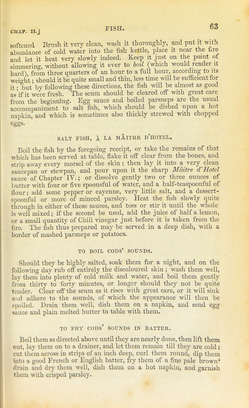 chap. n.J softened Brush it very clean, wash it thoroughly, and put it with abundance of cold water into the fish kettle, place it near the fire and let it heat very slowly indeed. Keep it just on the point of simmering, without allowing it ever to boil (which would render it hard), from three quarters of an hour to a full hour, according to its weight; should it be quite small and thin, less time will be sufficient for it • 'but by following these directions, the fish will be almost as good aS'if it were fresh. The scum should be cleared off with great care from the beginning. Egg sauce and boiled parsneps are the usual acccompaniment to salt fish, which should be disbed upon a hot napkin, and which is sometimes also thickly strewed with chopped eggs. SALT FISH, 1 LA MAITRE D’HOTEL. Boil the fish by the foregoing receipt, or take the remains of that which has been served at table, flake it off clear from the bones, and strip away every morsel of the skin \ then lay it into a very clean saucepan or stewpan, and pour upon it the sharp Maitre d'Hotel sauce of Chapter IY.; or dissolve gently two or three ounces of butter with four or five spoonsful of water, and a half-teaspoonful of flour; add some pepper or cayenne, very little salt, and a dessert- spoonful or more of minced parsley. Heat the fish slowly quite through in either of these sauces, and toss or stir it until the whole is well mixed; if the second be used, add the juice of half a lemon, or a small quantity of Chili vinegar just before it is taken from the fire. The fish thus prepared may be served in a deep dish, with a border of mashed parsneps or potatoes. TO BOIL CODS’ SOUNDS. Should they be highly salted, soak them for a night, and on the following day rub off entirely the discoloured skin; wash them well, lay them into plenty of cold milk and water, and boil them gently from thirty to forty minutes, or longer should they not be quite tender. Clear off the scum as it rises with great care, or it will sink and adhere to the sounds, of which the appearance will then be spoiled. Drain them well, dish them on a napkin, and send egg sauce and plain melted butter to table with them. TO FRY cods’ SOUNDS IN BATTER. Boil them as directed above until they are nearly done, then lift them out, lay them on to a drainer, and let them remain till they are cold: cut them across in strips of an inch deep, curl them round, dip them into a good French or English batter, fry them of a fine pale brown* drain and dry them well, dish them on a hot napkin, and garnish them with crisped parsley.
