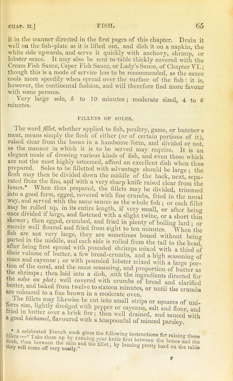 it in the manner directed in the first pages of this chapter. Drain it well on the fish-plate as it is lifted out, and dish it on a napkin, the white side upwards, and serve it quickly with anchovy, shrimp, or lobster sauce. It may also be sent to table thickly covered with the Cream Fish Sauce, Caper Fish Sauce, or Lady’s Sauce, of Chapter YI.; though this is a mode of service less to be recommended, as the sauce cools more speedily when spread over the surface of the fish : it is, however, the continental fashion, and will therefore find more favour with some persons. _ Very large sole, 5 to 10 minutes ; moderate sized, 4 to P minutes. FILLETS OF SOLES. The word fillet, whether applied to fish, poultry, game, or butcher s meat, means simply the flesh of either (or of certain portions of it), raised clear from the bones in a handsome form, and divided or not’ as the manner in which it is to be served may require. It is an elegant mode of dressing various kinds of fish, and even those which are not the most highly esteemed, afford an excellent dish when thus prepared. Soles to be filletted with advantage should be large ; the flesh may then be divided down the middle of the back, next, sepa- rated from the fins, and with a very sharp knife raised clear from the bones.* When thus prepared, the fillets may be divided, trimmed mto a good form, egged, covered with fine crumbs, fried in the usual way, and served with the same sauces as the whole fish ; or each fillet may be rolled up, in its entire length, if very small, or after being once divided if large, and fastened with a slight twine, or a short thin skewer; then egged, crumbed, and fried in plenty of boiling lard • or merely well floured and fried from eight to ten minutes. When’the Ash are not very large, they are sometimes boned without hein* parted m the middle, and each side is rolled from the tail to the head alter being first spread with pounded shrimps mixed with a third of their volume of butter, a few bread-crumbs, and a high seasoning of mace and cayenne ; or with pounded lobster mixed with a large por- tion of the coral, and the same seasoning, and proportion of butter as the shrimps; then laid into a dish, with the ingredients directed for buttefLm P\l“VvvelltC0Yered with cranlbs of bread and clarified butter, and baked from twelve to sixteen minutes, or until the crumbs are coloured to a fine brown in a moderate oven. The fillets may likewise be cut into small strips or squares of uni- form size, lightly dredged with pepper or cayenne, salt and flour and fried m butter over a brisk fire; then well drained, and sauced\Sh a good bechamel, flavoured with a tcaspoonful of minced parsley Jn,°ChiC00k giVeS the flowing instructions for raisin* these 'wflTcome^oiFve^ ^ k' P tl^1 t!u,lj la F