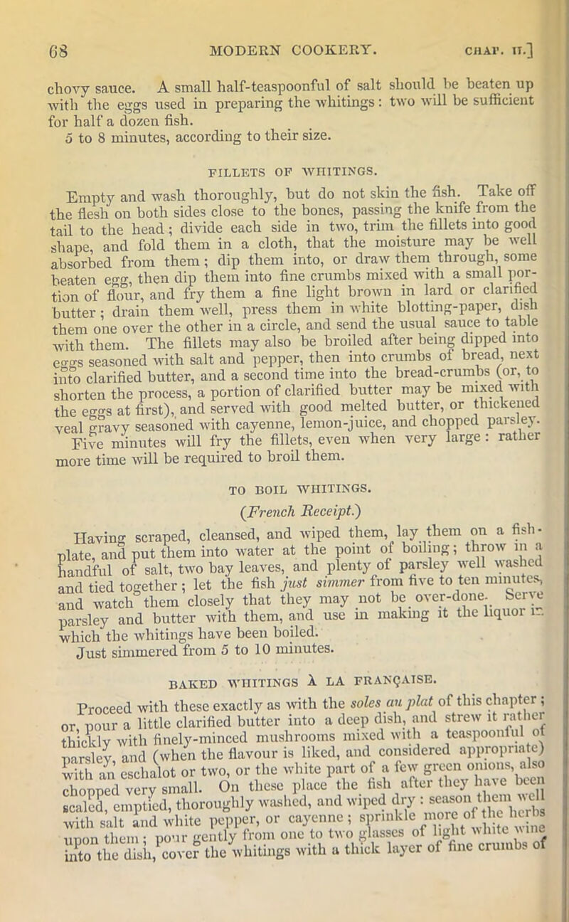 chovy sauce. A small half-teaspoonful of salt should l>e beaten up with the eggs used in preparing the whitings: two will be sufficient for half a dozen fish. 5 to 8 minutes, according to their size. FILLETS OF WRITINGS. Empty and wash thoroughly, hut do not skin the fish. Take off the flesh on both sides close to the bones, passing the knife from the tail to the head; divide each side in two, trim the fillets into good shape and fold them in a cloth, that the moisture may be well absorbed from them; dip them into, or draw them through, some beaten egg, then dip them into fine crumbs mixed with a small por- tion of flour, and fry them a fine light brown in lard or clarified butter; drain them well, press them in white blotting-paper, dish them one over the other in a circle, and send the usual sauce to table with them. The fillets may also be broiled after being dipped into eo-o-s seasoned with salt and pepper, then into crumbs of bread next into clarified butter, and a second time into the bread-crumbs (or, to shorten the process, a portion of clarified butter may be mixed with the eggs at first), and served with good melted butter, or thickened veal gravy seasoned with cayenne, lemon-juice, and chopped parsley. Eive minutes will fry the fillets, even when very large : rather more time will be required to broil them. TO BOIL WHITINGS. (.French Receipt.) Having scraped, cleansed, and wiped them, lay them on a fish- plate, and put them into water at the point of boiling; throw m a handful of salt, two bay leaves, and plenty of parsley well washed and tied together ; let the fish just simmer from five to ten minutes, and watch them closely that they may not be over-done. Sen e parsley and butter with them, and use m making it the liquoi i~ which the whitings have been boiled. Just simmered from 5 to 10 minutes. BAKED WHITINGS A LA FRANQAISE. Proceed with these exactly as with the soles an plat of this chapter; or pour a little clarified butter into a deep dish, and strew it rather thicklv with finely-minced mushrooms mixed with a teaspoontul ot parsley and (when the flavour is liked, and considered appropriate) with an eschalot or two, or the white part of a few green onions, also chopped very small. On these place the fish after they have been scaled, emptfed, thoroughly washed, and wiped dry : s^onthcmvNC with salt and white pepper, or cayenne; sprinklenoreofheherta unon them ■ pour gently from one to two glasses of light white vine into the dish, cover the whitings with a thick layer of fine crumbs o