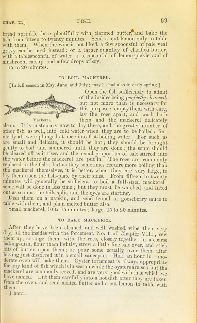 bread, sprinkle these plentifully with clarified butter*and bake the fish from fifteen to twenty minutes. Send a cut lemon only to table with them. When the wine is not liked, a few spoonsful of pale veal gravy can be used instead; or a larger quantity of clarified butter, with a tablespoonful of water, a teaspoonful of lemon-pickle and of mushroom catsup, and a few drops of soy. 15 to 20 minutes. TO BOIL MACKEREL. [In full season in May, June, and July; may lie had also in early spring.] Open the fish sufficiently to admit of the insides being perfectly cleansed, but not more than is necessary for this purpose ; empty them with care, lay the roes apart, and wash both them and the mackerel delicately clean. It is customary now to lay these, and the greater number of other fish as well, into cold water when they are to be boiled; for- merly all were plunged at once into fast-boiling water. For such as are small and delicate, it should be hot; they should be brought gently to boil, and simmered until they are done; the scum should be cleared off as it rises, and the usual proportion of salt stirred into the water before the mackerel are put in. The roes are commonly replaced in the fish ; but as they sometimes require more boiling than the mackerel themselves, it is better, when they are very large, to lay them upon the fish-plate by their sides. From fifteen to twenty minutes will generally be sufficient to boil a full-sized mackerel some will be done in less time ; but they must be watched and lifted out as soon as the tails split, and the eyes are starting. Dish them on a napkin, and send fennel or gooseberry sauce to table with them, and plain melted butter also. Small mackerel, 10 to 15 minutes; large, 15 to 20 minutes. TO BAKE MACKEREL. After they have been cleaned and well washed, wipe them very dry, fill the insides with the forcemeat, No. 1 of Chapter VIIL, sew them up, arrange them, with the roes, closely together in a coarse baking-dish, flour them lightly, strew a little fine salt over, and stick bits of butter upon them; or pour some equally over them, after having just dissolved it in a small saucepan. Half an hour in a mo- derate oven will bake them. Oyster forcemeat is always appropriate for any kind of fish which is in season while the oysters are so ; but the mackerel are commonly served, and are very good with that which we have named. Lift them carefully into a hot dish after they are taken from the oven, and send melted butter and a cut lemon to table with them. i hour.