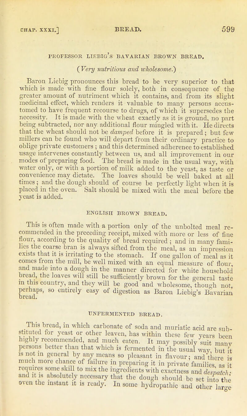 professor liebig’s bavarian brown bread. ( Very nutritious and wholesome.') Baron Liebig pronounces this bread to be very superior to that which is made with fine flour solely, both in consequence of the greater amount of nutriment which it contains, and from its slight medicinal effect, which renders it valuable to many persons accus- tomed to have frequent recourse to drugs, of which it supersedes the necessity. It is made with the wheat exactly as it is ground, no part being subtracted, nor any additional flour mingled with it. He directs that the wheat should not be damped before it is prepared; but few millers can be found who will depart from their ordinary practice to oblige private customers ; and this determined adherence to established usage intervenes constantly between us, and all improvement in our modes of preparing food. The bread is made in the usual way, with water only, or with a portion of milk added to the yeast, as taste or convenience may dictate. The loaves should be well baked at all times ; and the dough should of course be perfectly light when it is placed in the oven. Salt should be mixed with the meal before the yeast is added. ENGLISH BROWN BREAD. This is often made with a portion only of the unbolted meal re- commended in the preceding receipt, mixed with more or less of fine floui, according to the quality of bread required ; and in many fami- lies the coarse bran is always sifted from the meal, as an impression exists that it is irritating to the stomach. If one gallon of meal as it comes fiom the mill, be well mixed with an equal measure of flour, and made into a dough in the manner directed for white household bread, the loaves will still be sufficiently brown for the general taste in this countly, and they will be good and wholesome, though not, perhaps, so entirely easy of digestion as Baron Liebig’s Bavarian bread. ° TTNFERMENTED BREAD, This bread, in which carbonate of soda and muriatic acid are sub- stituted for yeast or other leaven, has within these few years been highly recommended, and much eaten. It may possibly suit manv persons better than that which is fermented in the usual way but it is not in general by any means so pleasant in flavour: and there is much more chance of failure in preparing it in private families as it requires some skill to mix the ingredients with exactness and despatch • and it is absolutely necessary that the dough should be set into the o\en the instant it is ready. In some hydropathic and other large