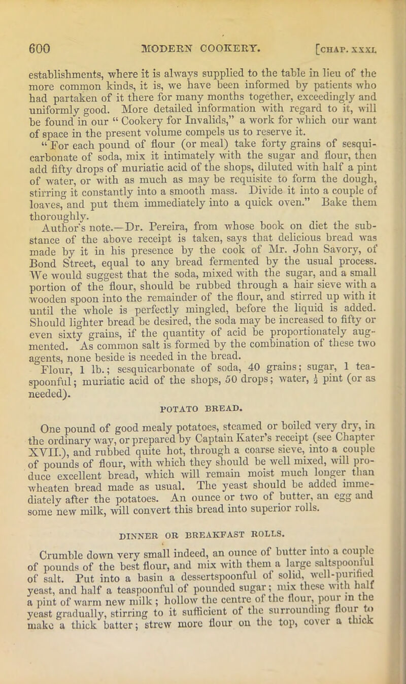 establishments, -where it is always supplied to the table in lieu of the more common kinds, it is, we have been informed by patients who had partaken of it there for many months together, exceedingly and uniformly good. More detailed information with regard to it, will be found in our “ Cookery for Invalids,” a work for which our want of space in the present volume compels us to reserve it. “ For each pound of flour (or meal) take forty grains of sesqui- carbonate of soda, mix it intimately with the sugar and flour, then add fifty drops of muriatic acid of the shops, diluted with half a pint of water, or with as much as may be requisite to form the dough, stirring it constantly into a smooth mass. Divide it into a couple of loaves,°and put them immediately into a quick oven.” Bake them thoroughly. Author's note.—Dr. Pereira, from whose book on diet the sub- stance of the above receipt is taken, says that delicious bread was made by it in his presence by the cook of Mr. John Savory, of Bond Street, equal to any bread fermented by the usual process. We would suggest that the soda, mixed with the sugar, and a small portion of the flour, should be rubbed through a hair sieve with a wooden spoon into the remainder of the flour, and stirred up with it until the whole is perfectly mingled, before the liquid is added. Should lighter bread be desired, the soda may be increased to fifty or even sixty grains, if the quantity of acid be proportionately aug- mented. As common salt is formed by the combination of these two agents, none beside is needed in the bread. Flour, 1 lb.; sesquicarbonate of soda, 40 grains; sugar, 1 tea- spoonful; muriatic acid of the shops, 50 drops; water, i pint (or as needed). POTATO BREAD. One pound of good mealy potatoes, steamed or boiled very dry, in the ordinary way, or prepared by Captain Kater s receipt (see Chapter XVII.), and rubbed quite hot, through a coarse sieve, into a couple of pounds of flour, with which they should be well mixed, w ill pro- duce excellent bread, which will remain moist much longer than wheaten bread made as usual. The yeast should be added imme- diately after the potatoes. An ounce or two of butter, an egg and some new milk, will convert this bread into supeiior lolls. DINNER OR BREAKFAST ROLLS. Crumble down very small indeed, an ounce of butter into a couple of pounds of the best flour, and mix with them a large saltspoonlul of salt. Put into a basin a dessertspoonful ol solid, well-puntied yeast, and half a teaspoonful of pounded sugar; mix these with halt a pint of warm new milk ; hollow the centre of the flour, pour m the yeast gradually, stirring to it sufficient of the surrounding flour to make a thick batter; strew more flour on the top, cover a thick