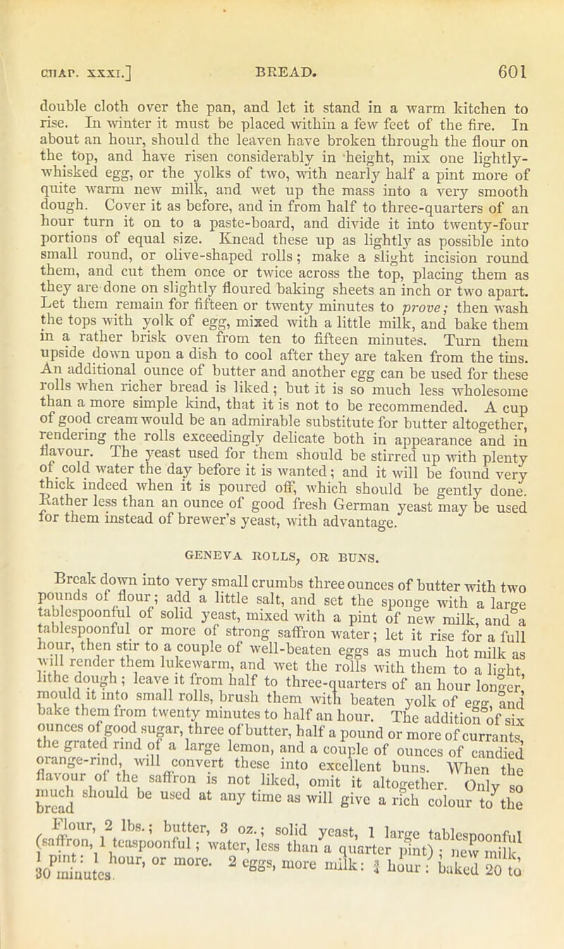 double cloth over the pan, and let it stand in a warm kitchen to rise. In winter it must be placed within a few feet of the fire. In about an hour, should the leaven have broken through the flour on the. top, and have risen considerably in height, mix one lightly- whisked egg, or the yolks of two, with nearly half a pint more of quite warm new milk, and wet up the mass into a very smooth dough. Cover it as before, and in from half to three-quarters of an hour turn it on to a paste-board, and divide it into twenty-four portions of equal size. Knead these up as lightly as possible into small round, or olive-shaped rolls; make a slight incision round them, and cut them once or twice across the top, placing them as they are done on slightly floured baking sheets an inch or two apart. Let them remain for fifteen or twenty minutes to prove; then wash the tops with yolk of egg, mixed with a little milk, and bake them m a rather brisk oven from ten to fifteen minutes. Turn them upside down upon a dish to cool after they are taken from the tins. An additional ounce of butter and another egg can be used for these rolls when richer bread is liked; but it is so much less wholesome than a more simple kind, that it is not to be recommended. A cup of good cream would be an admirable substitute for butter altogether, rendering the rolls exceedingly delicate both in appearance and in flavour. The yeast used for them should be stirred up with plenty of cold water the day before it is wanted; and it will be found very thick indeed when it is poured off, which should be gently done. Kather less than an ounce of good fresh German yeast may be used lor them instead of brewer’s yeast, with advantage. geneva rolls, or buns. Break down into very small crumbs three ounces of butter with two pounds of flour; add a little salt, and set the sponge with a large tab espoonlul of solid yeast, mixed with a pint of new milk, and a tablespoonful or more of strong saffron water; let it rise for a full hour, then stir to a couple of well-beaten eggs as much hot milk as will render them lukewarm, and wet the rolls with them to a lmht lithe dough ; leave it from half to three-quarters of an hour longer’ mould it into small rolls, brush them with beaten yolk of e™ and bake them from twenty minutes to half an hour. The additional' six ounces of good sugar, three of butter, half a pound or more of currants the grated rind of a large lemon, and a couple of ounces of candied orange-rind will convert these into excellent buns. When the flavour of the saffron is not liked, omit it altogether. Only so bread ^ ^ at any tlmC as wiU 6ivc a rich colour to^he