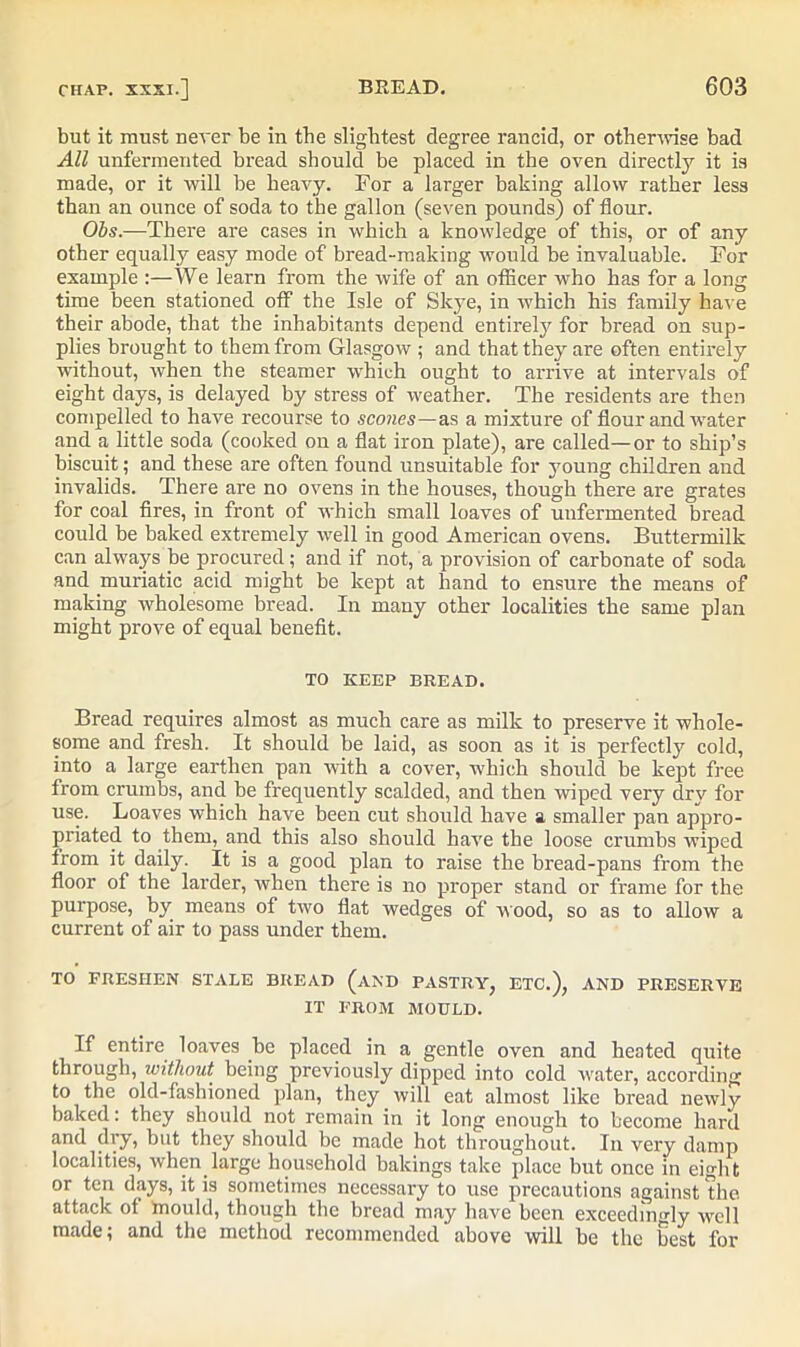 but it must never be in the slightest degree rancid, or otherwise bad All unfermented bread should be placed in the oven directly it is made, or it will be heavy. For a larger baking allow rather less than an ounce of soda to the gallon (seven pounds) of flour. Obs.—There are cases in which a knowledge of this, or of any other equally easy mode of bread-making would be invaluable. For example :—We learn from the wife of an officer who has for a long time been stationed off the Isle of Skye, in which his family have their abode, that the inhabitants depend entirely for bread on sup- plies brought to them from Glasgow ; and that they are often entirely without, when the steamer which ought to arrive at intervals of eight days, is delayed by stress of weather. The residents are then compelled to have recourse to scones—as a mixture of flour and water and a little soda (cooked on a flat iron plate), are called—or to ship’s biscuit; and these are often found unsuitable for young children and invalids. There are no ovens in the houses, though there are grates for coal fires, in front of which small loaves of unfermented bread could be baked extremely well in good American ovens. Buttermilk can always be procured; and if not, a provision of carbonate of soda and muriatic acid might be kept at hand to ensure the means of making wholesome bread. In many other localities the same plan might prove of equal benefit. TO KEEP BREAD. Bread requires almost as much care as milk to preserve it whole- some and fresh. It should be laid, as soon as it is perfectly cold, into a large earthen pan with a cover, which should be kept free from crumbs, and be frequently scalded, and then wiped very dry for use. Loaves which have been cut should have a smaller pan appro- priated to them, and this also should have the loose crumbs wiped from it daily. It is a good plan to raise the bread-pans from the floor of the larder, when there is no proper stand or frame for the purpose, by means of two flat wedges of wood, so as to allow a current of air to pass under them. TO FRESHEN STALE BREAD (AND PASTRY, ETC.), AND PRESERVE IT FROM MOULD. If entire loaves be placed in a gentle oven and heated quite through, without being previously dipped into cold water, according to the old-fashioned plan, they will eat almost like bread newly baked: they should not remain in it long enough to become hard and dry, but they should be made hot throughout. In very damp localities, when large household bakings take place but once in eight or ten days, it is sometimes necessary to use precautions against the attack of mould, though the bread may have been exceedingly well made; and the method recommended above will be the best for