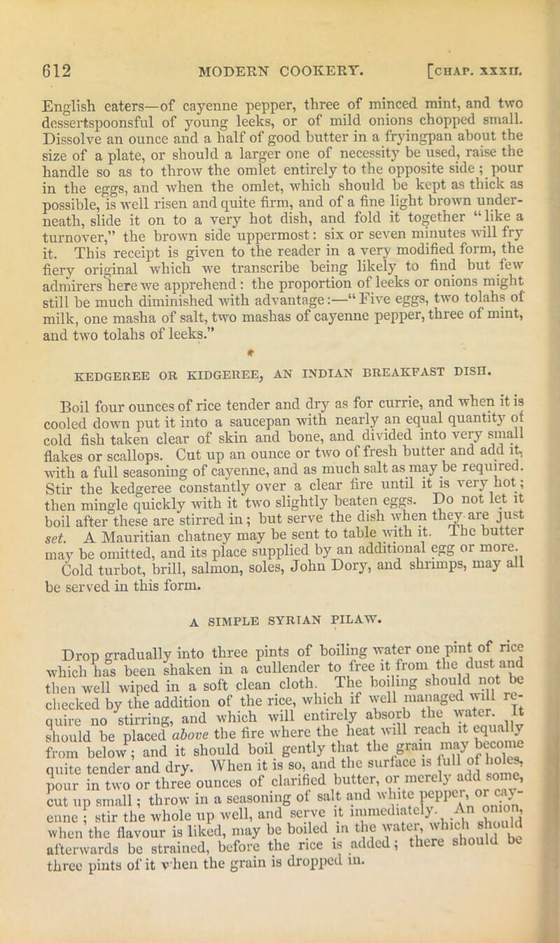 English eaters—of cayenne pepper, three of minced mint, and two dossertspoonsful of young leeks, or of mild onions chopped small. Dissolve an ounce and a half of good butter in a fryingpan about the size of a plate, or should a larger one of necessity be used, raise the handle so as to throw the omlet entirely to the opposite side ; pour in the eggs, and when the omlet, which should be kept as thick as possible, is well risen and quite firm, and of a fine light brown under- neath, slide it on to a very hot dish, and fold it together “ like a turnover,” the brown side uppermost: six or seven minutes will fry it. This receipt is given to the reader in a very modified form, the fiery original which we transcribe being likely to find but few admirers here we apprehend: the proportion of leeks or onions might still be much diminished with advantage:—“Five eggs, two tolahs ol milk, one masha of salt, two mashas of cayenne pepper, three of mint, and two tolahs of leeks.” * KEDGEREE OR KIDGEREE, AN INDIAN BREAKFAST DISH. Boil four ounces of rice tender and dry as for currie, and when it is cooled down put it into a saucepan with nearly an equal quantity of cold fish taken clear of skin and bone, and divided into very small flakes or scallops. Cut up an ounce or two of fresh butter and add it, with a full seasoning of cayenne, and as much salt as may be required. Stir the kedgeree constantly over a clear fire until it is very hot ; then mingle quickly with it two slightly beaten eggs. Do not let it boil after these are stirred in; but serve the dish when they are just set. A Mauritian chatney may be sent to table with it. I be butter may be omitted, and its place supplied by an additional egg or more. Cold turbot, brill, salmon, soles, John Dory, and shrimps, may all be served in this form. A SIMPLE SYRIAN PILAW. Drop gradually into three pints of boiling water one pint of rice which has been shaken in a cullender to free it from the dust and then well wiped in a soft dean cloth The boiling should not be checked by the addition of the rice, which if well managed will re- quire no stirring, and which will entirely absorb the water' It should be placed above the fire where the heat will reach it equally from below ; and it should boil gently that the grain may b^ome unite tender and dry. When it is so, and the surface is full o holes, pour in two or three ounces of clarified butter, or merely add some, cut up small; throw in a seasoning of salt and white pcppei, °r ca - enne ; stir the whole up well, and serve it immediately. An onion, when the flavour is liked, may be boiled in the water, wMch skou d afterwards be strained, before the rice is added; there should be three pints of it when the grain is dropped m.