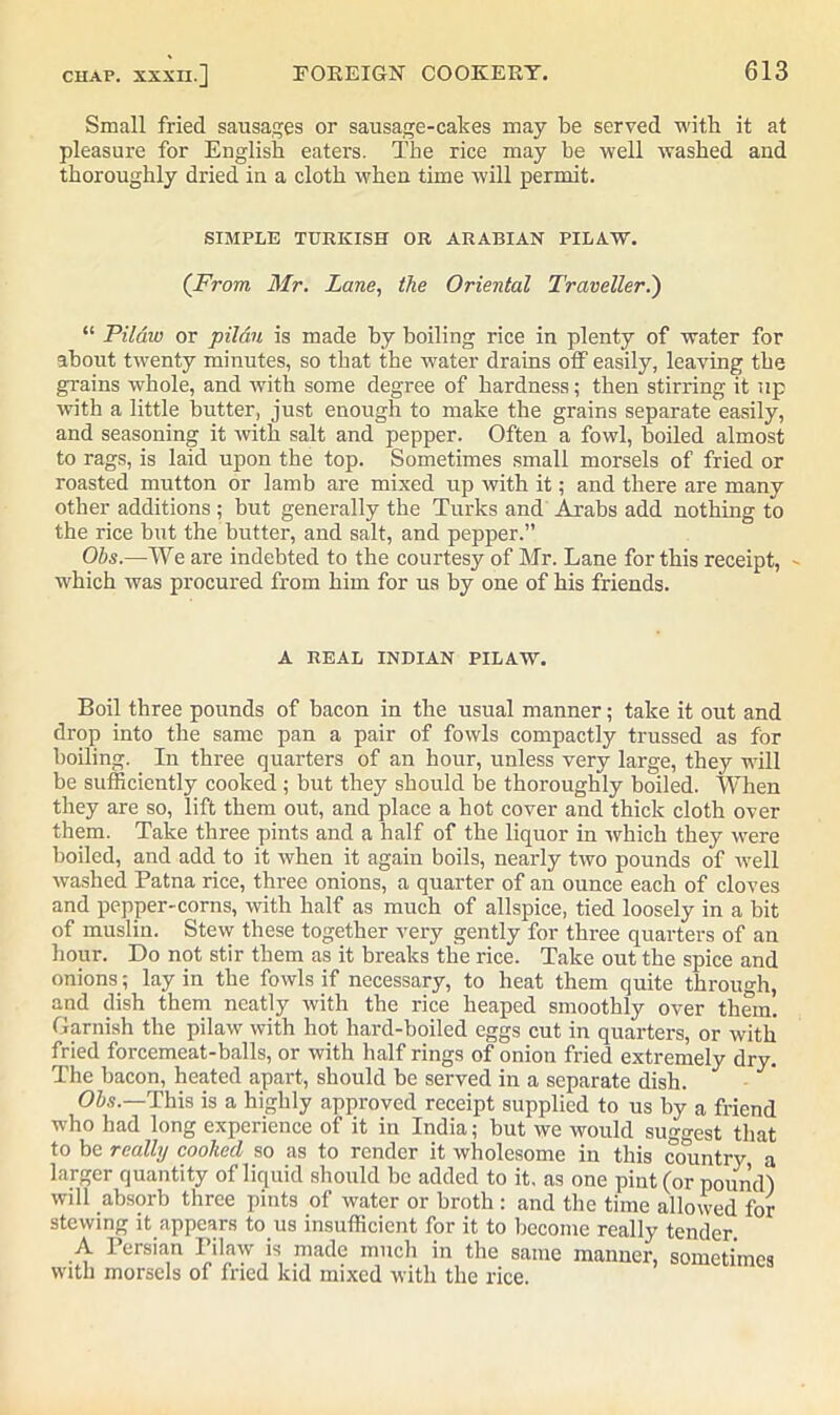 Small fried sausages or sausage-cakes may be served with it at pleasure for English eaters. The rice may he well washed and thoroughly dried in a cloth when time will permit. SIMPLE TURKISH OR ARABIAN PILAW. (From Mr. Lane, the Oriental Traveller.) “ Pilaw or pilau is made by boiling rice in plenty of water for about twenty minutes, so that the water drains off easily, leaving the grains whole, and with some degree of hardness; then stirring it up with a little butter, just enough to make the grains separate easily, and seasoning it with salt and pepper. Often a fowl, boiled almost to rags, is laid upon the top. Sometimes small morsels of fried or roasted mutton or lamb are mixed up with it; and there are many other additions ; but generally the Turks and Arabs add nothing to the rice but the butter, and salt, and pepper.” Ohs.—We are indebted to the courtesy of Mr. Lane for this receipt, - which was procured from him for us by one of his friends. A REAL INDIAN PILAW. Boil three pounds of bacon in the usual manner; take it out and drop into the same pan a pair of fowls compactly trussed as for boiling. In three quarters of an hour, unless very large, they will be sufficiently cooked ; but they should be thoroughly boiled. When they are so, lift them out, and place a hot cover and thick cloth over them. Take three pints and a half of the liquor in which they were boiled, and add to it when it again boils, nearly two pounds of well washed Patna rice, three onions, a quarter of an ounce each of cloves and pepper-corns, with half as much of allspice, tied loosely in a bit of muslin. Stew these together very gently for three quarters of an hour. Do not stir them as it breaks the rice. Take out the spice and onions; lay in the fowls if necessary, to heat them quite through, and dish them neatly with the rice heaped smoothly over them. Garnish the pilaw with hot hard-boiled eggs cut in quarters, or with fried forcemeat-balls, or with half rings of onion fried extremely dry. The bacon, heated apart, should be served in a separate dish. Ohs—This is a highly approved receipt supplied to us by a friend who had long experience of it in India; but we would suggest that to be really cooked so as to render it wholesome in this country a larger quantity of liquid should be added to it, as one pint (or pound) will absorb three pints of water or broth : and the time allowed for stewing it appears to us insufficient for it to become really tender A Persian Pilaw is made much in the same manner, sometimes with morsels of fried kid mixed with the rice.