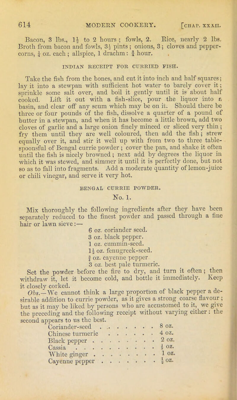 Bacon, 3 lbs., 1J to 2 hours ; fowls, 2. Rice, nearly 2 lbs. Broth from bacon and fowls, Sh pints ; onions, 3; cloves and pepper- corns, i oz. each ; allspice, 1 drachm: f hour. INDIAN RECEIPT FOR CURRIED FISH. Take the fish from the bones, and cut it into inch and half squares; lay it into a stewpan with sufficient hot water to barely cover it; sprinkle some salt over, and boil it gently until it is about half cooked. Lift it out with a fish-slice, pour the liquor into c, basin, and clear off“ any scum which may be on ii. Should there be three or four pounds of the fish, dissolve a quarter of a pound of butter in a stewpan, and when it has become a little brown, add two cloves of garlic and a large onion finely minced or sliced very thin; fry them until they are well coloured, then add the fish; strew equally over it, and stir it well up with from two to three table- spoonsful of Bengal currie powder ; cover the pan, and shake it often until the fish is nicely browned; next add by degrees the liquor in which it was stewed, and simmer it until it is perfectly done, but not so as to fall into fragments. Add a moderate quantity of lemon-juice or chili vinegar, and serve it very hot. BENGAL CURRIE POWDER. No. 1. Mix thoroughly the following ingredients after they have been separately reduced to the finest powder and passed through a fine hair or lawn sieve:— 6 oz. coriander seed. 3 oz. black pepper. 1 oz. cummin-seed. 1| oz. fenugreek-seed. ij oz. cayenne pepper 3 oz. best pale turmeric. Set the powder before the fire to dry, and turn it often; then withdraw it, let it become cold, and bottle it immediately. Keep it closely corked. Obs.—We cannot think a large proportion of black pepper a de- sirable addition to currie powder, as it gives a strong coarse flavour; but as it may be liked by persons who are accustomed to it, we give the preceding and the following receipt without varying either : the second appears to us the best. Coriander-seed 8 oz. Chinese turmeric 4 oz. Black pepper 2 oz. Cassia 4 oz- White ginger 1 oz. Cayenne pepper aoz>
