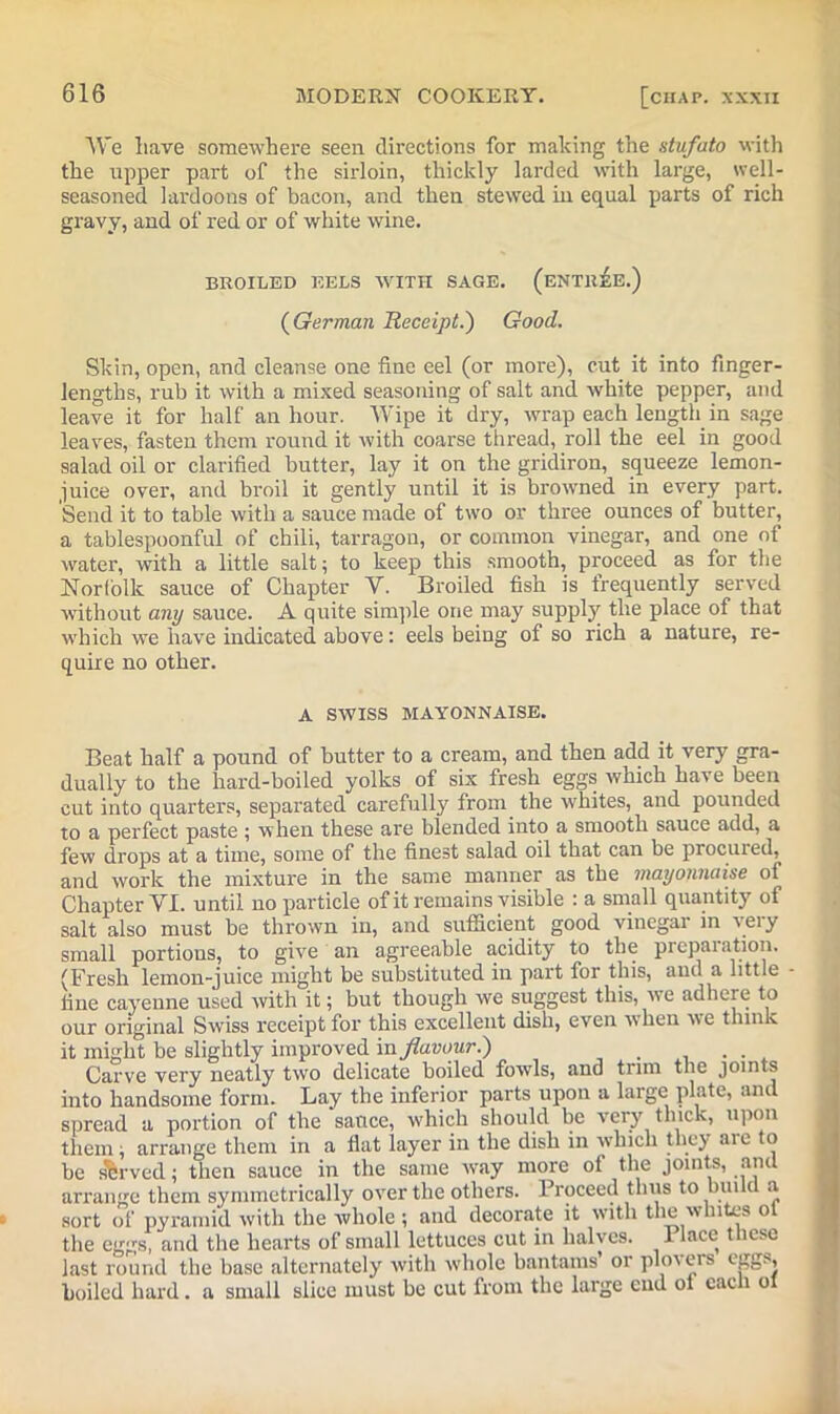 We have somewhere seen directions for making the stufato with the upper part of the sirloin, thickly larded with large, well- seasoned lardoons of bacon, and then stewed in equal parts of rich gravy, and of red or of white wine. BROILED EELS WITH SAGE. (ENTREE.) (German Receipt.') Good. Skin, open, and cleanse one fine eel (or more), cut it into finger- lengths, rub it with a mixed seasoning of salt and white pepper, and leave it for half an hour. Wipe it dry, wrap each length in sage leaves, fasten them round it with coarse thread, roll the eel in good salad oil or clarified butter, lay it on the gridiron, squeeze lemon- juice over, and broil it gently until it is browned in every part. Send it to table with a sauce made of two or three ounces of butter, a tablespoonful of chili, tarragon, or common vinegar, and one of water, with a little salt; to keep this smooth, proceed as for the Norfolk sauce of Chapter Y. Broiled fish is frequently served without any sauce. A quite simple one may supply the place of that which we have indicated above: eels being of so rich a nature, re- quire no other. A SWISS MAYONNAISE. Beat half a pound of butter to a cream, and then add it very gra- dually to the hard-boiled yolks of six fresh eggs which have been cut into quarters, separated carefully from the whites, and pounded to a perfect paste ; when these are blended into a smooth sauce add, a few drops at a time, some of the finest salad oil that can be procured, and work the mixture in the same manner as the mayonnaise of Chapter YI. until no particle of it remains visible : a small quantity of salt also must be thrown in, and sufficient good vinegar in very small portions, to give an agreeable acidity to the preparation. (Fresh lemon-juice might be substituted in part for this, and a little fine cayenne used with it; but though we suggest this, we adhere to our original Swiss receipt for this excellent dish, even when we think it might be slightly improved m flavour.) . . . Carve very neatly two delicate boiled fowls, and trim the joints into handsome form. Lay the inferior parts upon a large plate, and spread a portion of the sauce, which should be very thick, upon them; arrange them in a flat layer in the dish in which they aic to be sferved; then sauce in the same way more of the joints, and arrange them symmetrically over the others. Proceed thus to build a sort of pyramid with the whole ; and decorate it with the whites ol the eggs, and the hearts of small lettuces cut in halves. 1 lace these last round the base alternately with whole bantams or ploieis c'jtgN boiled hard. a small slice must be cut from the large end ol each ol