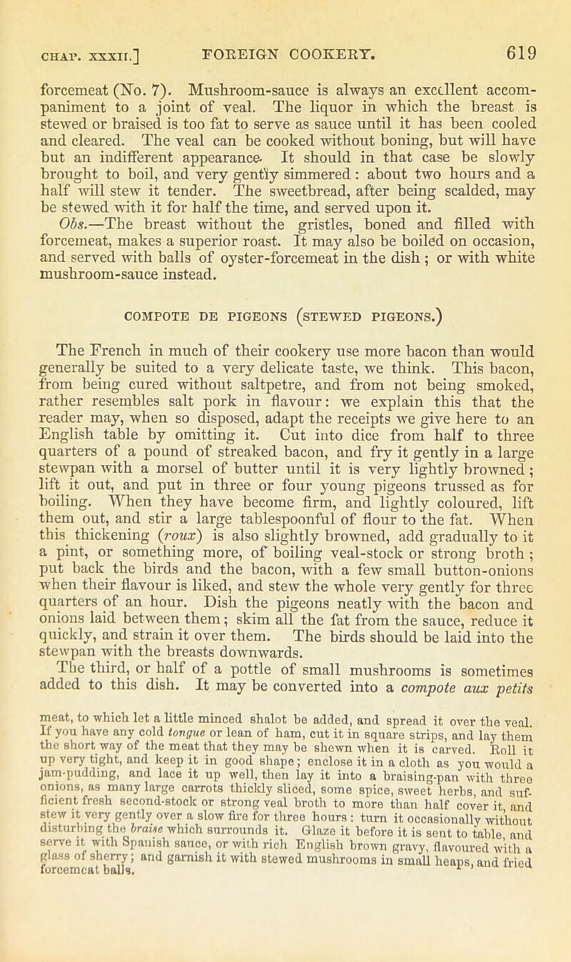 forcemeat (No. 7). Mushroom-sauce is always an excellent accom- paniment to a joint of veal. The liquor in which the breast is stewed or braised is too fat to serve as sauce until it has been cooled and cleared. The veal can be cooked without boning, but will have but an indifferent appearance- It should in that case he slowly brought to boil, and very gently simmered : about two hours and a half will stew it tender. The sweetbread, after being scalded, may be stewed with it for half the time, and served upon it. Obs.—The breast without the gristles, boned and filled with forcemeat, makes a superior roast. It may also be boiled on occasion, and served with balls of oyster-forcemeat in the dish ; or with white mushroom-sauce instead. COMPOTE DE PIGEONS (STEWED PIGEONS.) The French in much of their cookery use more bacon than would generally be suited to a very delicate taste, we think. This bacon, from being cured without saltpetre, and from not being smoked, rather resembles salt pork in flavour: we explain this that the reader may, when so disposed, adapt the receipts we give here to an English table by omitting it. Cut into dice from half to three quarters of a pound of streaked bacon, and fry it gently in a large stewpan with a morsel of butter until it is very lightly browned; lift it out, and put in three or four young pigeons trussed as for boiling. When they have become firm, and lightly coloured, lift them out, and stir a large tablespoonful of flour to the fat. When this thickening (roux) is also slightly browned, add gradually to it a pint, or something more, of boiling veal-stock or strong broth ; put back the birds and the bacon, with a few small button-onions when their flavour is liked, and stew the whole very gently for three quarters of an hour. Dish the pigeons neatly with the bacon and onions laid between them; skim all the fat from the sauce, reduce it quickly, and strain it over them. The birds should be laid into the stewpan with the breasts downwards. The third, or half of a pottle of small mushrooms is sometimes added to this dish. It may be converted into a compote aux petits meat, to which let a little minced shalot be added, and spread it over the veal. If you have any cold tongue or lean of ham, cut it in square strips, and lay them the short way of the meat that they may be shewn when it is carved. Roll it up very tight, and keep it in good shape; enclose it in a cloth as you would a jam-pudding, and lace it up well, then lay it into a hraising-pan with three onions, as many large carrots thickly sliced, some spice, sweet herbs, and suf- ficient fresh second-stock or strong veal broth to more than half cover it and stew it very gently over a slow fire for three hours : turn it occasionally without disturbing the braise which surrounds it. Glaze it before it is sent to table and serve it witli Spanish sauce, or with rich English brown gravy, flavoured with a glass of sherry; and garnish it with stewed mushrooms in small heaps, and fried forcemeat balls.