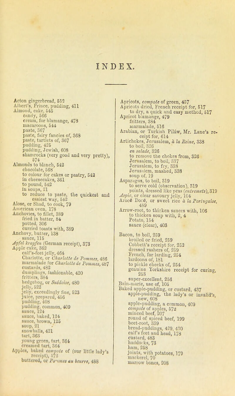 INDEX Acton gingerbread, 559 Albert’s, Prince, pudding, 411 Almond, cake, 645 candy, 566 cream, for blamange, 478 macaroons, 544 paste, 367 paste, fairy fancies of, 368 paste, tartlets of, 367 pudding, 425 pudding, Jewish, 608 shamrocks (very good and very pretty), 574 Almonds to blanch, 542 chocolate, 568' to colour for cakes or pastry, 542 in cheesecakes, 361 to pound, 542 in soups, 21 to reduce to paste, the quickest and easiest way, 542 Alose, or Shad, to cook, 79 American oven, 178 Anchovies, to fillet, 389 fried in batter, 84 potted, 306 curried toasts with, 389 Anchovy, butter, 138 sauce, 115 Apfel krapfen (German receipt), 373 Apple cake, 362 calfs-feet jelly, 464 Charlotte, or Charlotte de Pnmmes, 486 marmalade for Charlotte de Pommes, 487 custards, 482 dumplings, fashionable, 420 fritters, 384 hedgehog, or SuMoise, 480 jelly, 522 jelly, exceedingly fine, 623 juice, prepared, 456 pudding, 408 pudding, common, 409 sauce, 124 sauce, baked, 124 sauce, brown, 125 soup, 21 snowballs, 421 tart, 363 young green, tart, 361 creamed tart, 364 Apples, baked compote of (our little lady’s receipt), 572 buttered, or Ptr-imes uu beurre, 488 Apricots, compote of green, 457 Apricots dried, French receipt for, 517 to dry, a quick and easy method, 517 Apricot blamange, 479 fritters, 384 marmalade, 516 Arabian, or Turkish Pilaw, Mr. Lane's re- ceipt for, 614 Artichokes, Jerusalem, a la Peine, 338 to boil, 326 en salade, 326 to remove tbe chokes from, 326 Jerusalem, to boil, 337 Jerusalem, to fry, 338 Jerusalem, mashed, 338 soup of, 19 Asparagus, to boil, 319 to serve cold (observation), 319 points, dressed like peas (entremets), 319 Aspic, or clear savoury jelly, 104 ArocS Doce, or sweet rice a, la Porluqaise, 489 Arrow-root, to thicken sauces with, 106 to thicken soup with, 2, 4 Potato, 154 sauce (clear), 403 Bacon, to boil, 259 broiled or fried, 259 Cobbett’s receipt for, 252 dressed rashers of, 259 French, for larding, 254 lai'doons of, 181 to pickle cheeks of, 254 genuine Yorkshire receipt for curing, super-excellent, 256 Bain-marie, use of, 105 Baked apple-pudding, or custard, 437 apple-pudding, the lady’s or invalid’s, new, 608 apple-pudding, a common, 409 compote of apples, 572 minced beef, 207 ruund of spiced beef, 199 beet-root, 339 bread-puddings, 429, 430 calf’s feet and head, 178 custard, 483 haddocks, 73 ham, 268 joints, with potatoes, 179 mackerel, 70 marrow bones, 208