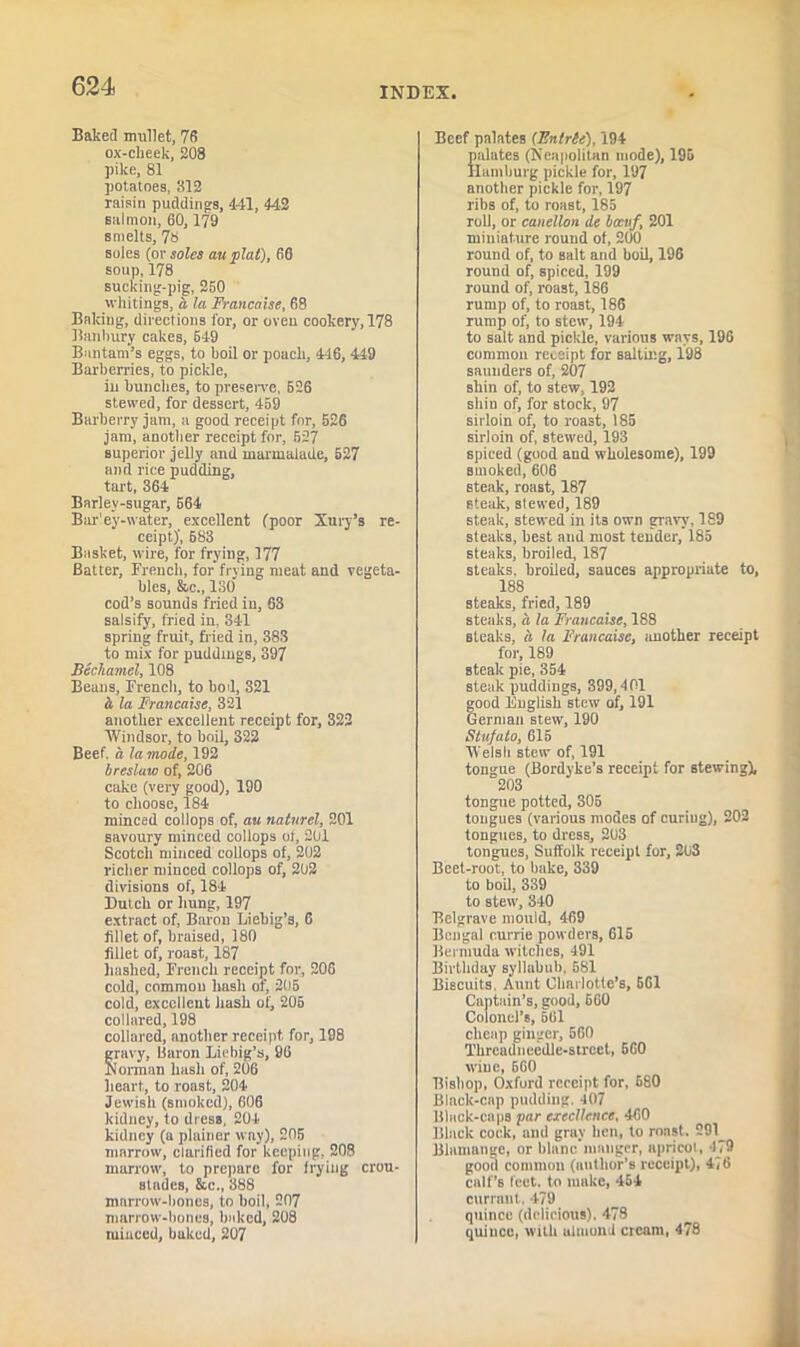 Baked mullet, 78 ox-cheek, 208 pike, 81 potatoes, 812 raisin puddings, 441, 442 salmon, 60,179 smelts, 78 soles (or soles au plat), 60 soup, 178 sucking-pig, 250 whitings, a la Francaise, 68 Baking, directions for, or oven cookery, 178 Banbury cakes, 549 Bantam’s eggs, to boil or poach, 446, 449 Barberries, to pickle, in bundles, to preserve, 526 stewed, for dessert, 459 Barberry jam, a good receipt for, 526 jam, another receipt for, 527 superior jelly and marmalade, 527 and rice pudding, tart, 364 Barlev-sugar, 564 Bar'ey-water, excellent (poor Xury’s re- ceipt)', 583 Basket, wire, for frying, 177 Batter, French, forfrying meat and vegeta- bles, &c., 130 cod’s sounds fried in, 63 salsify, fried in, 341 spring fruit, fried in, 383 to mix for puddings, 397 Bechamel, 108 Beans, French, to bod, 321 h la Francaise, 321 another excellent receipt for, 322 'Windsor, to boil, 322 Beef, a la mode, 192 bresluw of, 206 cake (very good), 190 to choose, 184 minced collops of, au natnrel, 201 savoury minced collops of, 201 Scotch minced collops of, 202 richer minced collops of, 202 divisions of, 184 Dutch or hung, 197 extract of, Baron Liebig’s, 6 lillet of, braised, 180 fillet of, roast, 187 hashed, French receipt for, 206 cold, common hasli of, 205 cold, excellent hash of, 205 collared, 198 collared, another receipt for, 198 gravy, Baron Liebig’s, 96 Norman hash of, 206 heart, to roast, 204 Jewish (smoked), 606 kidney, to dress, 204 kidney (a plainer way), 205 marrow, clarified for keeping, 208 marrow, to prepare for frying crou- Btndes, &c„ 388 marrow-bones, to boil, 207 marrow-hones, baked, 208 tuiuccd, baked, 207 Beef palates (Entrle), 194 palates (Neapolitan mode), 195 Hamburg pickle for, 197 another pickle for, 197 ribs of, to roast, 185 roll, or canellon de bccuf, 201 miniature round of, 200 round of, to salt and boil, 196 round of, spiced, 199 round of, roast, 186 rump of, to roast, 186 rump of, to stew, 194 to salt and pickle, various ways, 196 common receipt for salting, 198 saunders of, 207 shin of, to stew, 192 shin of, for stock, 97 sirloin of, to roast, 185 sirloin of, stewed, 193 spiced (good and wholesome), 199 smoked, 606 Bteak, roast, 187 steak, stewed, 189 steak, stewed in it3 own gravy, 189 steaks, best and most tender, 185 steaks, broiled, 187 steaks, broiled, sauces appropriate to, 18S steaks, fried, 189 steaks, a la Francaise, 188 steaks, a la Francaise, another receipt for, 189 steak pie, 354 steak puddings, 399,401 good English stew of, 191 German stew, 190 Stnfato, 615 ■Welsh stew of, 191 tongue (Bordyke’s receipt for stewing), 203 tongue potted, 305 tongues (various modes of curiug), 202 tongues, to dress, 203 tongues, Suffolk receipt for, 203 Beet-root, to bake, 339 to boil, 339 to stew, 340 Belgrave mould, 469 Bengal eurrie powders, 615 Bermuda witches, 491 Birthday syllabub, 581 Biscuits, Aunt Charlotte’s, 661 Captain’s, good, 660 Colonel’s, 561 cheap ginger, 560 Thrcadneedle-strcct, 5G0 wine, 660 Bishop, Oxford receipt for, 680 Black-cap pudding. 107 Black-caps par excellence, 460 Black cock, and gray hen, to roast. 291_ Blamange, or blanc manger, apricot, 479 good common (author’s receipt), 4i6 calf’s Icct. to make, 454 currant . 479 quince (delicious), 478 quince, with almond ctcam, 478