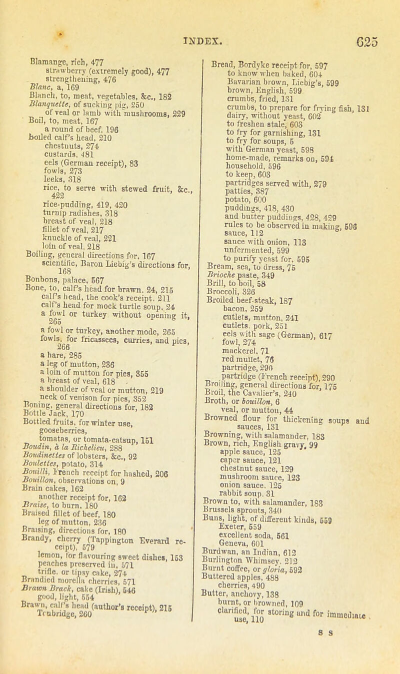 Blnmangc, rich, 477 strawberry (extremely good), 477 strengthening, 476 Blanc, a, 169 Blanch, to, meat, vegetables, &c., 182 Blanquette, of sucking pig, 250 of veal or lamb with mushrooms, 229 Boil, to, meat, 167 a round of beef, 196 Boiled calf's head, 210 chestnuts, 274 custards. 481 eels (German receipt), 83 fowls, 273 leeks, 318 rice, to serve with stewed fruit, &c 422 rice-pudding, 419, 420 turnip radishes, 318 breast of veal, 218 fillet of veal, 217 knuckle of veal, 221 loin of veal, 218 Boiliug, general directions for, 167 scientific, Baron Liebig’s directions for 168 Bonbons, palace, 567 Bone, to, calf’s head for brawn. 24, 215 calf’s head, the cook’s receipt. 211 calf’s head for mock turtle soup, 24 a og'J1 or turkey without opening it, a fowl or turkey, another mode, 265 fowls, for fricassees, curries, and pies, 266 a hare, 285 a leg of mutton, 236 a lom of mutton for pies, 355 a breast of veal, 618 a shoulder of veal or mutton, 219 neck of venison for pies, 352 Boning, general directions for, 182 Bottle Jack, 170 Bottled fruits, for winter use, gooseberries, tomatas, or tomata-catsup, 151 Boudin, a. la Richelieu, 288 Boudincttcs of lobsters, &c., 92 Boulettes, potato, 314 Boum, French receipt for hashed, 206 Bouillon, observations on, 9 Brain cakes, 162 another receipt for, 162 Braise, to burn. 180 Braised fillet of beef, 180 leg of mutton, 236 Braising, directions for, 180 Brandy, cherry (Tappington Everard re- ceipt), 579 lemon, tor flavouring sweet dishes, 153 peaches preserved in, 571 trifle, or tipsy cake, 274 Brandicd niorelbi cherries, 571 Brawn Brack, cake (Irish) 546 good, light, 554 Brawn, calf’s head (author’s receipt), 215 Trabndge, 260 Bread, Bordyke receipt for, 597 to know when baked, 604 Bavarian brown, Liebig’s, 599 brown, English, 599 crumbs, fried, 131 crumbs, to prepare for frying fish, 131 dairy, without yeast, 602 to freshen stale, 603 to fry for garnishing, 131 to fry for soups, 6 with German yeast, 598 home-made, remarks on, 594 household, 596 to keep, 603 partridges served with, 279 patties, 387 potato, 600 puddings, 418, 430 and butter puddings, 428, 429 rules to be observed in making, 698 sauce, 112 sauce with onion, 113 unfermented, 599 to purify yeast for, 595 Bream, sea, to dress, 75 Brioche paste, 349 Brill, to boil, 58 Broccoli, 326 Broiled beef-steak, 187 bacon, 259 cutlets, mutton, 241 cutlets, pork, 251 eels with sage (German), 617 fowl, 274 mackerel, 71 red mullet, 76 partridge, 290 partridge (French receipt), 290 Broiling, general directions for, 175 Broil, the Cavalier’s, 240 Broth, or bouillon, 6 veal, or mutton, 44 Browned flour for thickening soups and sauces, 131 Browning, with salamander, 183 Brown, rich, English gravy, 99 apple sauce, 125 caper sauce, 121 chestnut sauce, 129 mushroom sauce, 123 onion sauce. 125 rabbit soup. 31 Brown to, with salamander, 183 Brussels sprouts, 340 Buns, light, of different kinds, 559 Exeter, 659 excellent soda, 561 Geneva, 601 Burdwan, an Indian, 612 Burlington Whimscy. 212 Burnt coffee, or gloria, 692 Buttered apples, 488 cherries, 490 Butter, anchovy, 138 burnt, or browned, 109 Claru3e,’nor 8t°rins und for “mediate .