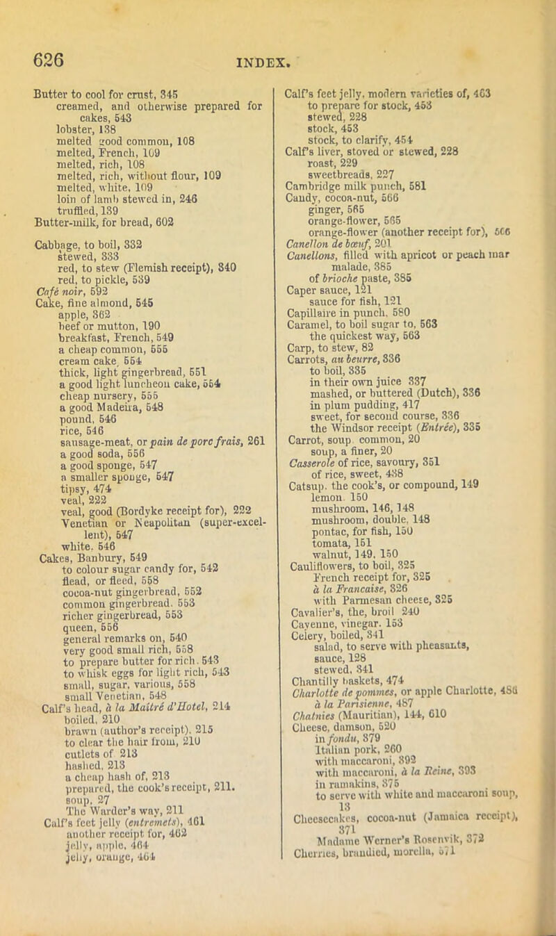 Butter to cool for crust, 345 creamed, and otherwise prepared for cakes, 543 lobster, 138 melted good common, 108 melted, French, 109 melted, rich, 108 melted, rich, without flour, 109 melted, white, 109 loin of lamb stewed in, 246 truffled, 139 Butter-milk, for bread, 602 Cabbage, to boil, 332 stewed, 333 red, to stew (Flemish receipt), 340 red, to pickle, 539 Cafe noir, 592 Cake, fine almond, 645 apple, 362 beef or mutton, 190 breakfast, French, 549 a cheap common, 655 cream cake, 554 thick, light gingerbread, 551 a good light luncheon cake, 664 cheap nursery, 555 a good M adeira, 548 pound. 546 rice, 646 sausage-meat, or pain de pore frais, 261 a good soda, 556 a good sponge, 547 a smaller spouge, 547 tipsy, 474 veal, 222 veal, good (Bordyke receipt for), 222 Venetian or Neapolitan (super-excel- lent), 647 white. 546 Cakes, Banbury, 549 to colour sugar candy for, 542 flead, or fleed, 558 cocoa-nut gingerbread, 552 common gingerbread. 553 richer gingerbread, 553 queen, 556 general remarks on, 640 very good small rich, 558 to prepare butter for rich. 543 to whisk eggs for light rich, 543 small, sugar, various, 558 small Venetian, 548 Calf’s head, « la Maitre d'Uotel, 214 boiled, 210 brawn (author’s receipt). 215 to clear the lmir from, 210 cutlets of 213 hashed. 213 a cheap hash of, 213 prepared, the cook’s receipt, 211. soup, 27 The Warder’s way, 211 Calf’s feet jelly (entremets), 461 another receipt for, 462 jelly, apple, 464 jehy, orauge, 464 Calf’s feet jelly, modern varieties of, 403 to prepare for stock, 453 stewed, 228 stock, 453 stock, to clarify, 45 4 Calf s liver, stoved or stewed, 228 roast, 229 sweetbreads, 227 Cambridge milk punch, 581 Caudy, cocoa-nut, 566 ginger, 565 orange-flower, 565 orange-flower (another receipt for), 5C0 CaneHon ae ban/ 201 Canellons, filled with apricot or peach mar malade, 385 of brioche paste, 385 Caper sauce, 121 sauce for fish, 121 Capillaire in punch. 580 Caramel, to boil sugar to, 563 the quickest way, 563 Carp, to stew, 82 Carrots, an beurre, 336 to boil, 335 in their own juice 337 mashed, or buttered (Dutch), 336 in plum pudding, 417 sweet, for second course, 336 the Windsor receipt (Entree), 335 Carrot, soup common, 20 soup, a finer, 20 Casserole of rice, savoury, 351 of rice, sweet, 438 Catsup, the cook’s, or compound, 149 lemon. 150 mushroom, 146,148 mushroom, double, 148 pontac, for fish, 150 tomata, 161 walnut, 149. 150 Cauliflowers, to boil, 325 French receipt for, 325 a la Francaise, 326 with Parmesan cheese, 325 Cavalier’s, the, broil 240 Cayenne, vinegar. 153 Ceiery, boiled, 341 salad, to serve with pheasants, sauce, 128 stewed, 341 Chantilly baskets, 474 Charlotte de pommes, or apple Charlotte, 4S(1 a la Partsienne, 487 Chatnies (Mauritian), 144, 610 Cheese, damson, 520 in fondu, 879 Italian pork, 260 with mnccaroni, 892 with maccaroni, a la Heine, 393 in rmimkins, 875 to serve with white and maccaroni soup, 13 Cheesecakes, cocoa-nut (Jamaica receipt), 371 Madame Werner’s Rosenyik, 372 Cherries, bruudied, morcllft, 571
