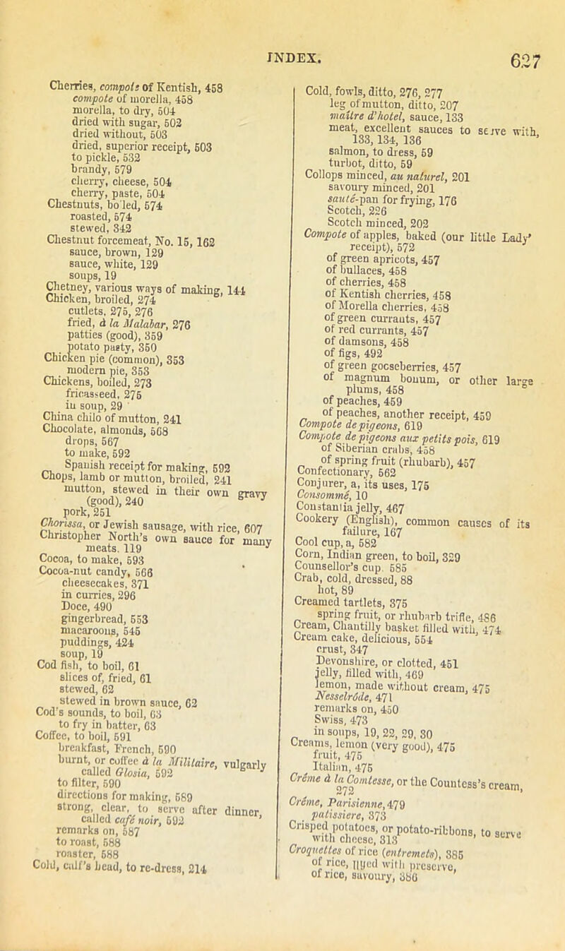6.2 7 Cherries, compote of Kentish, 458 compote of morella, 458 morella, to dry, 504 dried with sugar, 502 dried without, 603 dried, superior receipt, 503 to pickle, 532 brandy, 579 cherry, cheese, 504 cherry, paste, 504 Chestuuts, bo led, 674 roasted, 574 stewed, 342 Chestnut forcemeat, No. 15,162 sauce, brown, 129 sauce, white, 129 soups, 19 Chetney, various ways of making, 144 Chicken, broiled, 274 cutlets. 275, 276 fried, d la Malabar, 276 patties (good), 359 potato pasty, 360 Chicken pie (common), 353 modern pie, 353 Chickens, boiled, 273 fricasseed, 276 in soup, 29 China chilo of mutton, 241 Chocolate, almonds, 568 drops, 567 to make, 592 Spanish receipt for making, 592 Chops, lamb or mutton, broiled, 241 mutton, stewed in their own graw (good), 240 B 3 pork, 251 Chorma or Jewish sausage, with rice, 607 Christopher North’s own sauce for manv meats. 119 3 Cocoa, to make, 593 Cocoa-nut candy, 666 cheesecakes, 371 in curries, 296 Doce, 490 gingerbread, 553 macaroons, 545 puddings, 424 soup, 19 Cod fish, to boil, 61 slices of, fried, 61 stewed, 62 stewed in brown sauce, 62 Cod’s sounds, to boil, 63 to fry in batter, 63 Coffee, to boil, 591 breakfast, French, 590 burnt, or coffee d la Militaire, vulgarly called Glosia, 592 B 3 to filter, 590 directions for making, 689 strong clear, to serve after dinner called cafe noir, 692 remarks on, 587 to roast, 588 roaster, 688 Cold, calf’s head, to re-dress, 214 Cold, fowls, ditto, 276, 277 leg of mutton, ditto, 207 mailre d’hotel, sauce, 133 meat, excellent sauces to serve with 133, 134, 136 salmon, to dress, 59 turbot, ditto, 59 Collops minced, au nalurel, 201 savoury minced, 201 saute-pan for frying, 176 Scotch, 226 Scotch minced, 202 Compote of apples, baked (our little Lady' receipt), 572 of green apricots, 457 of bullaces, 458 of cherries, 458 of Kentish cherries, 458 of Morella cherries, 458 of green currants, 457 of red currants, 457 of damsons, 458 of figs, 492 of green gooseberries, 457 of magnum bonum, or other large plums, 458 of peaches, 459 of peaches, another receipt, 459 Compote de pigeons, 619 Compote■ de pigeons aux petits pois, 619 of Siberian crabs, 458 of spring fruit (rhubarb), 457 Confectionary, 662 Conjurer, a, 'its uses, 175 Consomme, 10 Constant ia jelly, 467 Cookery (English), common causes of its failure, 167 Cool cup, a, 582 Com, Indian green, to boil, 329 Counsellor’s cup. 585 Crab, cold, dressed, 88 hot, 89 Creamed tartlets, 375 spring fruit, or rhubarb trifle, 486 Cream, Chautilly basket filled with, 474 Cream cake, delicious, 554 crust, 347 Devonshire, or clotted, 451 jelly, filled with, 469 lemon, made without cream, 475 Nesselrode, 471 remarks on, 450 Swiss, 473 in soups, 19, 22, 29, SO Creams, lemon (very good), 475 fruit, 475 y Italian, 475 Crime d laComtesse, or the Countess’s cream, Crime, Parisienne, 479 palissiere, 373 Crisped potatoes, or potato-ribbons, to serve with cheese, 313 1 r L Croquettes of rice (entremets), 385 of rice, nyed with preserve, oi rice, savoury, 386