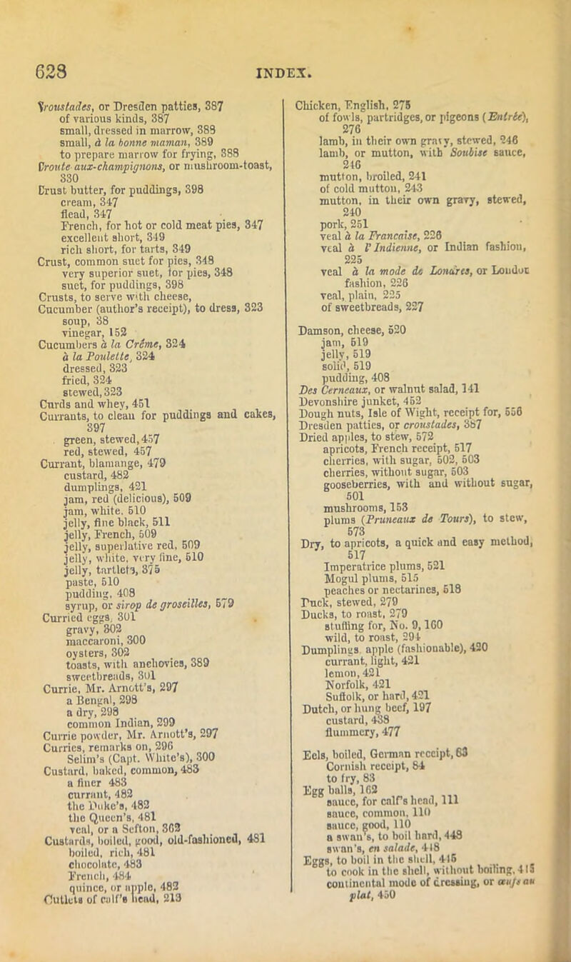 Vroustades, or Dresden patties, 387 of various kinds, 387 small, dressed in marrow, 388 small, d la bonne maman, 389 to prepare marrow for frying, 388 Vroute aux-champignons, or mushroom-toast, 330 Crust butter, for puddings, 398 cream, 347 Head, 347 Drench, for hot or cold meat pies, 347 excellent short, 349 rich short, for tarts, 349 Crust, common suet for pies, 348 very superior suet, tor pies, 348 suet, for puddings, 398 Crusts, to serve with cheese, Cucumber (author’s receipt), to dress, 323 soup, 38 vinegar, 152 Cucumbers a la Creme, 324 it la Poulette, 324 dressed, 323 fried, 324 stewed, 323 Curds and whey, 451 Currants, to clean for puddings and cakes, 397 green, stewed, 457 red, stewed, 457 Currant, blamange, 479 custard, 482 dumplings, 421 jam, red (delicious), 509 jam, white, 510 jelly, flue black, 511 jelly, French, 609 jelly, superlative red, 509 jelly, white, very line, 510 jelly, tartlets, 375 paste, 510 pudding, 408 syrup, or strop de groseilles, 579 Curried eggs, 301 gravy, 302 maccaroni, 300 oysters, 302 toasts, with anchovies, 389 sweetbreads, 3U1 Currie, Mr. Arnett’s, 297 a Bengal, 298 a dry, 298 common Indian, 299 Currie powder, Mr. Arnott’s, 297 Curries, remarks on, 29G Selim’s (Capt. White’s), 300 Custard, baked, common, 483 a finer 483 currant, 482 the Duke’s, 482 the Queen’s, 481 veal, or a Scfton, 3G2 Custards, boiled, good, old-fashioneu, 4S1 boiled, rich, 481 chocolate, 483 French, 484 quince, or apple, 482 Outlets of calf’s bead, 213 Chicken, English, 275 of fowls, partridges, or pigeons (Enlrie), 276 lamb, in their own graty, stewed, 246 lamb, or mutton, with' Sottbise sauce, 210 mutton, broiled, 241 of cold mutton, 243 mutton, in their own gravy, stewed, 240 pork, 251 veal a la Francatse, 226 veal it l’ Indienne, or Indian fashion, 225 veal a la mode de Lonci'res, or London fashion, 226 veal, plain, 225 of sweetbreads, 227 Damson, cheese, 520 jam, 619 jelly, 519 solid, 519 pudding, 408 Fes Cerneaux, or walnut salad, 141 Devonshire junket, 452 Dough nuts, Isle of Wight, receipt for, 556 Dresden patties, or croustades, 387 Dried apples, to stew, 572 apricots, French receipt, 517 cherries, with sugar, 502, 503 cherries, without sugar, 503 gooseberries, with and without sugar, 501 mushrooms, 153 plums (Pruneatix de Tours), to stew, 573 Dry, to apricots, a quick and easy method, 517 Imperatrice plums, 521 Mogul plums, 515 peaches or nectarines, 518 Duck, steived, 279 Ducks, to roast, 279 stuffing for, No. 9,160 wild, to roast, 294 Dumplings apple (fashionable), 420 currant, light, 421 lemon, 421 Norfolk, 421 Sullolk, or hard, 421 Dutch, or hung beef, 197 custard, 438 flummery, 477 Eels, boiled, German receipt, 63 Cornish receipt, 84 to fry, 83 Egg balls, 162 sauce, for calf's head, 111 sauce, common, lift sauce, good, 110 a swan's, to boil hard, 448 swan's, cn salads, 418 Eggs, to boil in the shell, 415 to cook in the shell, without boiling, 415 continental mode of dressing, or aujsau plat, 450
