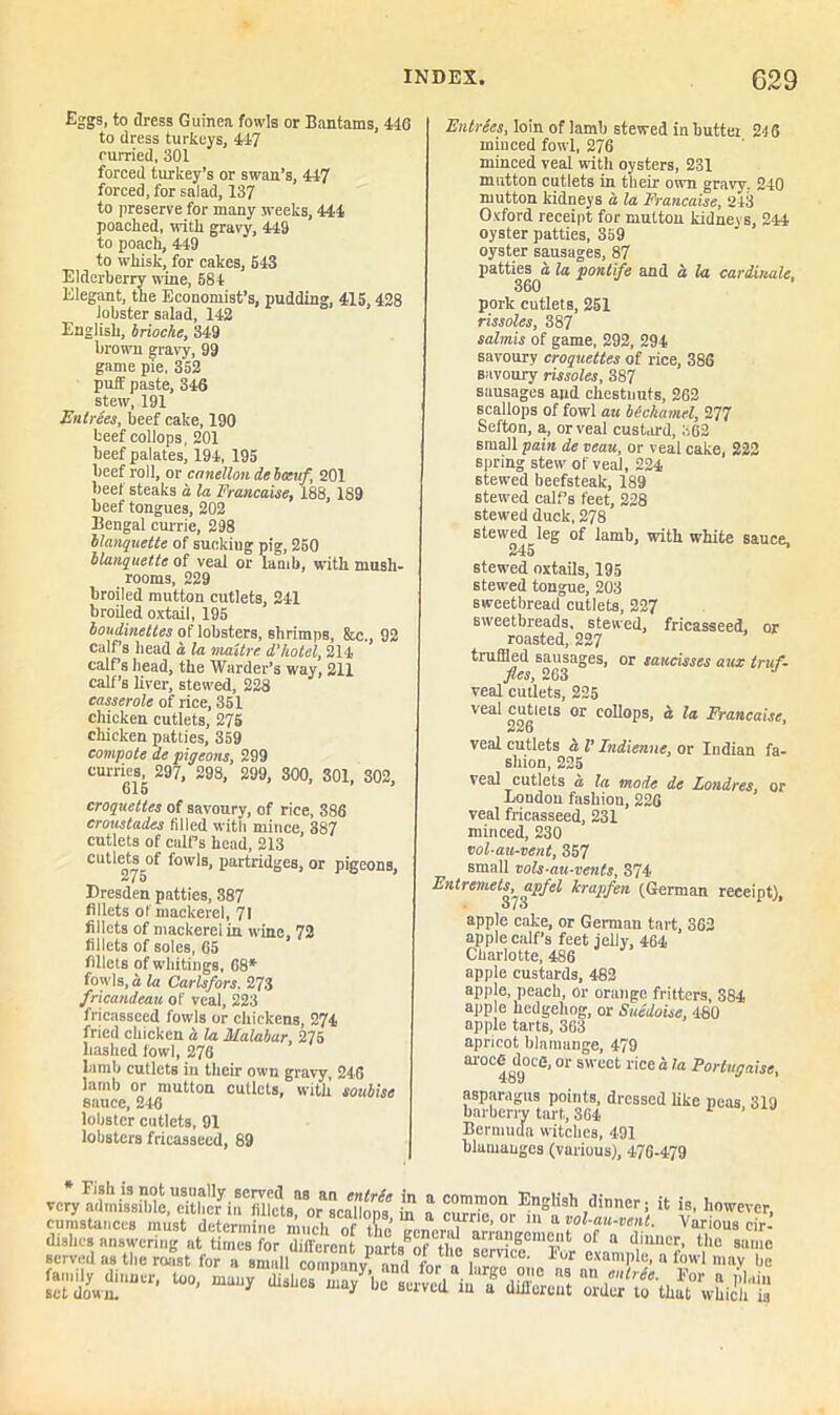 Eggs, to dress Guinea fowls or Bantams, 446 to dress turkeys, 417 curried, 301 forced turkey’s or swan’s, 447 forced, for salad, 137 to preserve for many weeks, 444 poached, with gravy, 449 to poach, 449 to whisk, for cakes, 643 Elderberry wine, 684 Elegant, the Economist’s, pudding, 415, 428 lobster salad, 142 English, brioche, 349 brown gravy> 99 game pie, 352 puff paste, 346 stew, 191 Entrees, beef cake, 190 beef collops, 201 beef palates, 194,195 beef roll, or cnnellou ie boctif 201 beef steaks a la Francaise, 188, 1S9 beef tongues, 202 Bengal currie, 298 blanquette of sucking pig, 250 blanquette of veal or lamb, with mush- rooms, 229 broiled mutton cutlets, 241 broiled oxtail, 195 loudinettes of lobsters, shrimps, &c., 92 calf’s head a la maitre d'hotel, 214 calf’s head, the Warder’s way, 211 calf’s liver, stewed, 228 casserole of rice, 351 chicken cutlets, 275 chicken patties, 359 compote de pigeons, 299 curries, 297, 298, 299, 300, 301, 302, 615 croquettes of savoury, of rice, 386 croustades filled with mince, 387 cutlets of calf’s head, 213 cutlets of fowls, partridges, or pigeons, Dresden patties, 387 fillets of mackerel, 71 fillets of mackerel in wine, 72 fillets of soles, 65 fillets of whitings, 68* fowls, a la Carlsfors. 273 fricandeau of veal, 223 fricasseed fowls or chickens, 274 fried chicken a. la Malabar, 275 hashed fowl, 276 lamb cutlets in their own gravy, 246 iarnb or mutton cutlets, with soubise sauce, 246 lobster cutlets, 91 lobsters fricasseed, 89 Entrees, loin of lamb stewed in buttei 2-16 minced fowl, 276 minced veal with oysters, 231 mutton cutlets in then- own gravy. 240 mutton kidneys a la Francaise, 243 Oxford receipt for mutton kidney s, 244 oyster patties, 359 oyster sausages, 87 patties a la pontife and a la cardinals. 360 pork cutlets, 251 rissoles, 387 salmis of game, 292, 294 savoury croquettes of rice, 386 Bavoury rissoles, 387 sausages and chestnuts, 262 scallops of fowl au bechamel, 277 Sefton, a, or veal custard, 362 small pain de veau, or veal cake, 222 spring stew of veal, 224 stewed beefsteak, 189 stewed calf’s feet, 228 stewed duck, 278 stewed leg of lamb, with white sauce, 245 stewed oxtails, 195 stewed tongue, 203 sweetbread cutlets, 227 sweetbreads, stewed, fricasseed, or roasted, 227 truffled sausages, or saucisses aux truf- fles, 263 veal cutlets, 225 VCa^ notlClS 0r collops, a la Francaise, veal cutlets a l’ Indienne, or Indian fa- shion, 225 fcal cutlets a la mode de Londres, or London fashiou, 226 veal fricasseed, 231 minced, 230 vol-au-vent, 357 small vols-au-vents, 374 Entremets, apfel kraqifen (German receipt), O/u apple cake, or German tart, 362 apple calf’s feet jelly, 464 Charlotte, 486 apple custards, 482 apple, peach, or orange fritters, 384 apple hedgehog, or Suedoise, 480 apple tarts, 363 apricot blamange, 479 ai°C489°Ce’01 S CCt rice“te Portugaise, asparagus points, dressed like neus 319 barberry tart, 364 Bermuda witches, 491 blamauges (various), 476-479 vcty^mUsMe^eithcw £ a : U is' h°™VCr, cumstancea must determine much of .,,,1?e> 01 111 a vol-an-vent. Various cir- dinner, too, many dish£