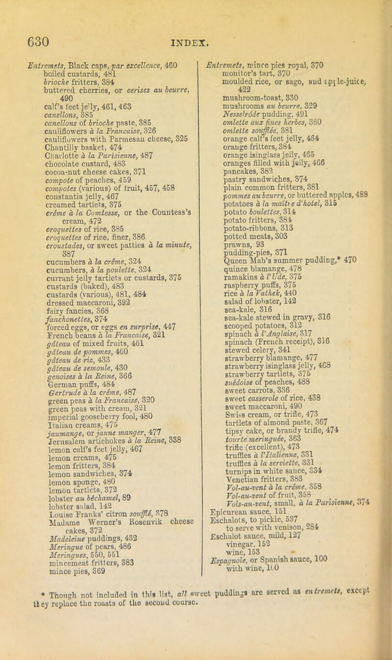 Entremets, Black caps, par excellence, 460 boiled custards, 481 brioche fritters, 384 buttered cherries, or cerises au beurre, 490 calf’s feet jeHy, 461, 463 canellons, 385 canellons of brioche paste, 385 cauliflowers a la Francaise, 326 cauliflowers with Parmesau cheese, 325 Chantilly basket, 474 Charlotte a la Parisienne, 487 chocolate custard, 483 cocoa-nut cheese cakes, 371 compote of peaches, 459 compotes (various) of Iruit, 457, 458 constantia jelly, 467 creamed tartlets, 375 creme a la Comtesse, or the Countess’s cream, 472 croquettes of rice, 385 croquettes of rice, finer, 386 croustades, or sweet patties a la minute, 387 cucumbers a la crime, 324 cucumbers, a lapoulette, 324 currant jelly tartlets or custards, 375 custards (baked), 483 custards (various), 481, 484 dressed maccaroni, 392 fairy fancies, S68 fanchonettes, 374 forced eggs, or eggs en surprise, 447 Erench beans a la Francaise, 321 gdteau of mixed fruits, 461 gateau de pommes, 460 gdteau de riz, 433 gdteau de semoule, 430 genoises d la Heine, 366 German puffs, 484 Gertrude a la crime, 487 green peas d la Francaise, 320 green peas with cream, 321 imperial gooseberry fool, 480 Italian creams, 475 jaumange, ovjaune manger, 477 Jerusalem artichokes d la Reine, 338 lemon calf’s feet jelly, 467 lemon creams, 475 lemon fritters, 384 lemon sandwiches, 374 lemon sponge, 480 lemon tartlets, 372 lobster au bicliamel, 89 lobster salad, 142 Louise Franks’ citron sowffli, 378 Madame Werner’s llosenvik cheese cakes, 372 Madeleine puddings, 432 Meringue of pears, 486 Meringues, 550, 551 mincemeat fritters, 383 mince pies, 369 Entremets, mince pies royal, 370 monitor’s tart, 370 moulded rice, or sago, and tpile-juice, 422 mushroom-toast, 330 mushrooms au beurre, 329 Nesselride pudding, 491 omlette aux tines herbes, 380 omlette soufflee, 381 orange calf’s feet jelly, 484 orange fritters, 384 orange isinglass jelly, 465 oranges filled with jelly, 466 pancakes, 382 pastry sandwiches, 374 plain common fritters, 381 pommes au beurre, or buttered apples, 488 potatoes d la muiti e d'hotel, 315 potato boulettes, 314 potato fritters, 384 potato-ribbons, 313 potted meats, 303 prawns, 93 pudding-pies, 371 Queen Mab’s summer pudding,* 470 quince blamange, 478 ramakins a I'Ude, 375 raspberry puffs, 375 rice d la Vathek, 440 salad of lobster, 142 sea-kale, 316 sea-kale stewed in gravy, 316 scooped potatoes, 312 spinach d VAnglaise, 317 spinach (French receipt), 316 stewed celery, 341 strawberry blamnnge, 477 strawberry isinglass jelly, 468 strawberry tartlets, 375 suidoise of peaches, 488 sweet carrots, 336 sweet casserole of rice, 438 sweet maccaroni, 490 Swiss cream, or trifle, 473 tartlets of almond paste, 367 tipsy cake, or brandy trifle, 474 tourte meringuee, 363 trifle (ex’cellent), 473 truffles d VIlalienue, 331 truffles d la serviette, 331 turnips in white sauce, 334 Venetian fritters, 383 Vol-au-vent d la crime, 358 Vol-au-veiit of fruit, 858 Vols-au-vent, small, d la Parisienne, 374 Epicurean sauce, 151 Eschalots, to pickle, 537 to serve with venison, 2S4 Eschalot sauce, mild, 127 vinegar, 152 wine, 153 Espagnole, or Spanish sauce, 100 with wine, lt O * Though not included in this list,, all sweet puddings are served as entremets, except It cy repiuco the roasts of the second course.