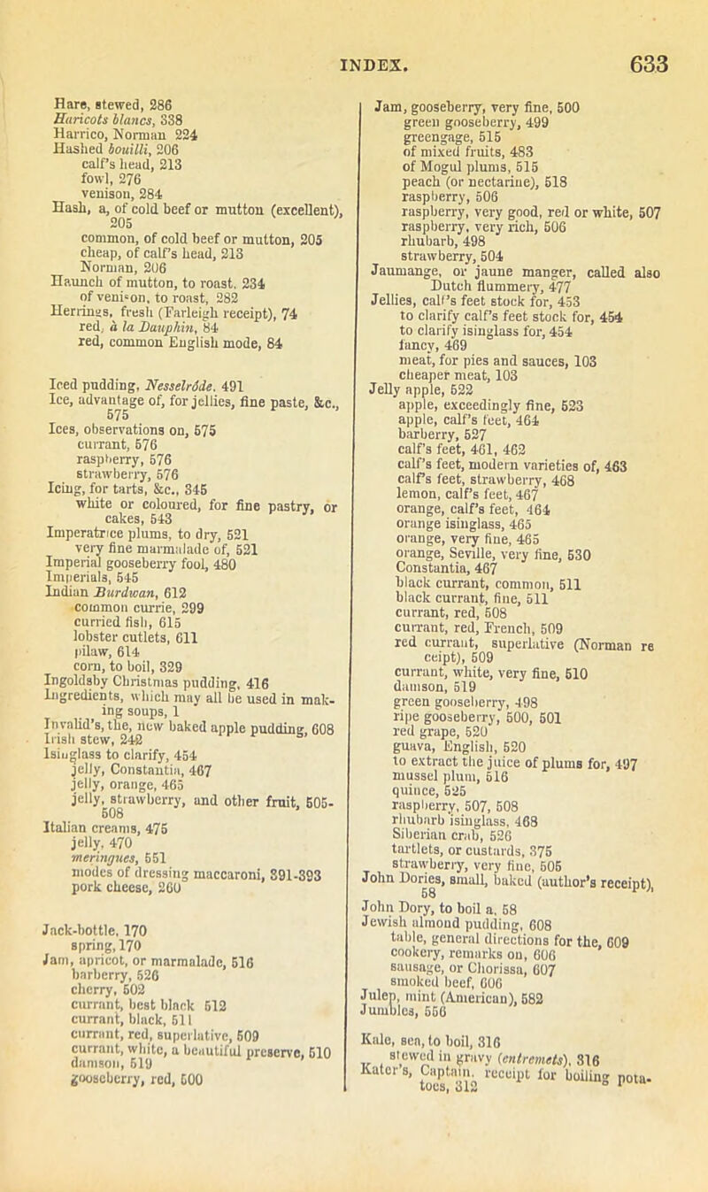 Hare, stewed, 286 Huricots Hanes, 838 Harriet), Nonuan 224 Hashed bouilli, 206 calf’s head, 213 fowl, 276 venison, 284 Hash, a, of cold beef or mutton (excellent), 205 common, of cold beef or mutton, 205 cheap, of calf’s head, 213 Norman, 206 Haunch of mutton, to roast. 234 of venrion, to roast, 282 Herrings,^ fresh (Farleigh receipt), 74 red, a la Dauphin, 84 red, common English mode, 84 Iced pudding, Nesselrode. 491 Ice, advantage of, for jellies, fine paste, &c., 575 Ices, observations on, 575 currant, 576 raspberry, 576 strawberry, 576 Icing, for tarts, &c., 345 white or coloured, for fine pastry, or cakes, 543 Imperatrice plums, to dry, 521 very fine marmalade of, 521 Imperial gooseberry fool, 480 Imperials, 545 Indian Burdwan, 612 common currie, 299 curried fish, 615 lobster cutlets, 611 pilaw, 614 corn, to boil, 329 Ingoldsby Christmas pudding, 416 Ingredients, which may all be used in male- ing soups, 1 Invalid’s, the, new baked apple pudding 608 Irish stew, 240 s Isinglass to clarify, 454 jelly, Constantin, 467 jelly, orange, 465 jelly, strawberry, and other fruit, 505- 508 Italian creams, 475 jelly, 470 meringues, 551 modes of dressing maccaroni, 891-393 pork cheese, 260 Jack-bottle, 170 spring, 170 Jam, apricot, or marmalade, 516 barberry, 526 cherry, 502 currant, best black 512 currant, black, 611 currant, red, superlative, 509 currant, white, a beautiful preserve, 510 damson, 519 gooseberry, red, 500 Jam, gooseberry, very fine, 500 green gooseberry, 499 greengage, 515 of mixed fruits, 483 of Mogul plums, 515 peach (or nectarine), 518 raspberry, 506 raspberry, very good, red or white, 507 raspberry, very rich, 506 rhubarb, 498 strawberry, 504 Jaumange, or jaune manger, called also Dutch flummery, 477 Jellies, call’s feet stock for, 453 to clarify calf’s feet stock for, 454 to clarify isinglass for, 454 fancy, 469 meat, for pies and sauces, 103 cheaper meat, 103 Jelly apple, 622 apple, exceedingly fine, 623 apple, calf’s feet, 464 barberry, 527 calf’s feet, 461, 462 calf’s feet, modern varieties of, 463 calf’s feet, strawberry, 468 lemon, calf’s feet, 467 orange, calf’s feet, 464 orange isinglass, 465 orange, very fine, 465 orange, Seville, very fine, 530 Constantia, 467 black currant, common, 511 black currant, fine, 511 currant, red, 508 cuwant, red, French, 509 red currant, superlative (Norman re ceipt), 509 currant, white, very fine, 510 damson, 519 green gooseberry, 498 ripe gooseberry, 500, 501 red grape, 520 guava, English, 520 to extract the juice of plums for, 497 mussel plum, 516 quince, 525 raspberry, 507, 508 rhubarb 'isinglass, 468 Siberian crab, 526 tartlets, or custards, 375 strawberry, very flue, 506 John Dories, small, baked (author’s receipt), 58 John Dory, to boil a. 58 Jewish almond pudding, 608 table, general directions for the, 609 cookery, remarks on, 606 sausage, or Chorissa, 607 smoked beef, 606 Julep, mint (American), 582 Jumbles, 566 Kale, sen, to boil, 316 slewed in gravy (entremets), 816 Katcr s, Captain, receipt for boiling pota-