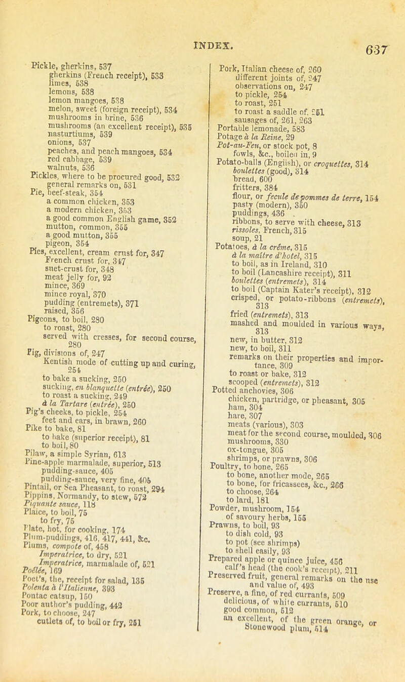 Pickle, gherkins, 537 gherkins (French receipt), 533 limes, 538 lemon3, 638 lemon mangoes, 538 melon, sweet (foreign receipt), 534 mushrooms in hrine, 536 mushrooms (an excellent receipt), S35 nasturtiums, 539 onions, 537 peaches, and peach mangoes, 534 red cabbage, 639 walnuts, 536 Pickles, where to he procured good, 532 general remarks on, 631 Pie, beef-steak, 354 a common chicken, 353 a modern chicken, 363 a good common English game, 352 mutton, common, 355 a good mutton, 355 pigeon, 354 Pies, excellent, cream crust for, 347 French crust for, 347 suet-crust for, 348 meat jelly for, 92 mince, 369 mince royal, 370 pudding (entremets), 371 raised, 356 Pigeons, to boil, 280 to roast, 280 served with cresses, for second course 280 ’ Pig, divisions of, 247 Kentish mode of cutting up and curin°- to bake a sucking, 250 sucking, en blanquelte (entree), 25( to roast a sucking, 2-19 & la Tartars (entree), 260 Pig’s cheeks, to pickle, 254 feet and ears, in brawn, 260 Pike to bake, 81 to bake (superior receipt), 81 to boil,80 Pilaw, a simple Syrian, 613 Pine-apple marmalade, superior, 513 pudding-sauce, 405 pudding-sauce, very fine, 405 Pintail, or Sea Pheasant, to roast, 294 Pippins, Normandy, to stew, 672 Piquante sauce, 118 Plaice, to boil, 75 to fry, 75 Plate, hot, for cooking, 174 Pliim-pnddings, 416, 417, 441, &c. Piums, compote of, 458 Jmpcrutnce, to dry, 521 Impcratricc, marmalade of, 621 Police, 169 Poet’s, the, receipt for salad, 135 Polenta h I’ltalienne, 393 Pontac catsup, 150 Poor author’s pudding, 442 Pork, to choose, 247 cutlets of, to boil or fry, 261 Pork, Italian cheese of, 260 different joints of, 247 observations on, 247 to pickle, 254 to roast, 251 to roast a saddle of. 261 sausages of, 261, 263 Portable lemonade, 583 Potage a la Heine, 29 Pot-au-Fcu, or stock pot, 8 fowls, &c., boiled in, 9 Potato-balls (Engiish), or croquettes, 314 boulettes (good), 314 bread, 600 fritters, 384 flour, or fecule depommes de terre, 154 S (modern), 350 ngs, 436 ribbons, to serve with cheese, 313 rissoles, French, 315 soup, 21 Potatoes, d la creme, 315 d la maitre d’hotel, 315 to boil, as in Ireland, 310 to boil (Lancashire receipt), 311 boulettes (entremets), 314 to boil (Captain Rater’s receipt), 312 crisped, or potato-ribbons (entremets), olo fried (entremets), 313 mashed and moulded in various ways, 313 new, in nutter, 31g new, to boil, 311 remarks on their properties and imnor- tance, 309 1 to roast or bake, 312 scooped (entremets), 312 Potted anchovies, 306 chicken, partridge, or pheasant, 305 ham, 304 hare, 307 meats (various), 303 meat for the second course, moulded, 306 mushrooms, 330 ox-tongue, 305 shrimps, or prawns, 306 Poultry, to bone, 265 to bone, another mode, 265 to hone, for fricassees, &c., 266 to choose, 264 to lard, 181 Powder, mushroom, 154 of savoury herbs, 155 Prawns, to boil, 93 to dish cold, 93 to pot (see shrimps) to shell easily, 93 Prepared apple or quince juice, 456 calf s head (the cook’s receipt), 211 Preserved fruit, general remarks on the use and value of, 493 lrcBervc, a fine, of red currants, 509 delicious, of while currants, 610 good common, 612 tui excellent, of the green orange, or Stouetvood plum, 614