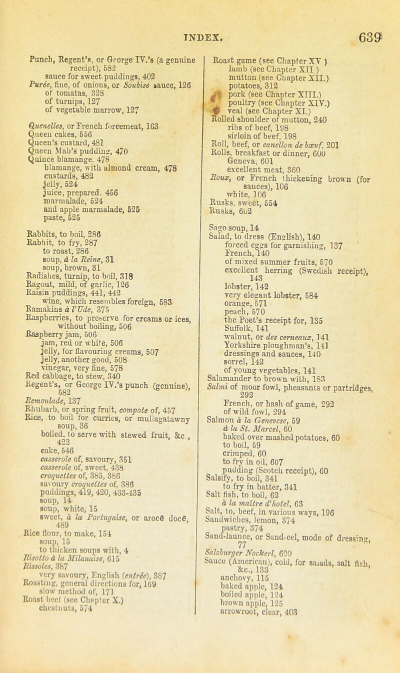 Punch, Regent’s, or George IV.’s (a genuine receipt), 582 sance for sweet puddings, 402 Puree, flue, of onions, or Soubise sauce, 126 of tomatas, 328 of turnips, 127 of vegetable marrow, 127 Quenelles, or French forcemeat, 163 Queen cakes, 656 Queen’s custard, 481 Queen Mab’s pudding, 470 Quince blamange. 478 blamange, with almond cream, 478 custards, 482 jelly, 624 juice, prepared. 466 marmalade, 624 and apple marmalade, 625 paste, 625 Rabbits, to boil, 286 Rabbit, to fry, 287 to roast, 286 soup, d la Reine, 31 soup, brown, 31 Radishes, turnip, to boil, 318 Ragout, mild, of garlic, 126 Raisin puddings, 441, 442 wine, which resembles foreign, 583 Ramakins a i’t7i/e, 375 Raspberries, to preserve for creams or ices, without boiling, 506 Raspberry jam, 506 jam, red or while, 506 jelly, for flavouring creams, 507 jelly, another good, 608 vinegar, very fine, 578 Red cabbage, to stew, 340 Regent’s, or George IV.’s punch (genuine), 582 Remoulade, 137 Rhubarb, or spring fruit, compote of, 457 Rice, to boil for curries, or muliagatawnv soup, 36 J boiled, to serve with stewed fruit, &c , 422 cake, 546 casserole of, savoury, 351 casserole of, sweet, 438 croquettes of, 385, 386 savoury croquettes of, 386 puddings, 419, 420, 433-435 soup, 14 soup, white, 15 sweet, d la Portugaise, or arocC doc6 489 Rice flour, to make, 154 soup, 15 to thicken soups with, 4 Risotto d la Milanaise, 615 Rissoles, 387 very savoury, English (entree), 387 Roasting, general directions for, 109 slow method of, 171 Roast heel (see Chapter X.) chestnuts, 574 Roast game (see Chapter XV ) lamb (see Chapter XII) mutton (see Chapter XII.) potatoes, 312 pork (see Chapter XIII.) * poultry (see Chapter XIV.) V veal (see Chapter XI.) Rolled shoulder of mutton, 240 ribs of beef, 198 sirloin of beef, 198 Roll, beef, or canellon de bcevf 201 Rolls, breakfast or dinner, 600 Geueva, 601 excellent meat, 360 Roux, or French ihickening brown (for sauces), 106 white, 106 Rusks, sweet, 654 Rusks, 602 Sago soup,14 Salad, to dress (English), 140 forced eggs for garnishing, 137 French, 140 of mixed summer fruits, 570 excellent^ herring (Swedish receipt), lobster, 142 very elegant lobster, 584 orange, 571 peach, 570 the Poet’s receipt for, 135 Suffolk, 141 walnut, or des cemeaux, 141 Yorkshire ploughman’s, 111 dressings and sauces, 140 sorrel, 142 of young vegetables, 141 Salamander to brown with, 183 Salmi of moor fowl, pheasants or partridges, Drench, or hash of game, 292 of wild fowl, 294 Salmon a la Genevese, 59 d la St. Marcel, 60 baked over mashed potatoes, 60 to boil, 59 crimped, 60 to fry in oil, 607 pudding (Scotch receipt), 60 Salsify, to boil, 341 1o fiy in batter, 341 Salt fish, to boil, 62 a la maitre d’hotel, 63 Salt, lo, beef, in various ways, 196 Sandwiches, lemon, 374 San pastry, 374 .d-launce, or Sand-eel, mode of dressing, 77 Salzburger Nockerl, 620 Sauce (American), cold, for samds, salt fish, &c., 133 anchovy, 115 baked apple, 124 boiled apple, 124 brown apple, 125 arrowroot, clear, 403