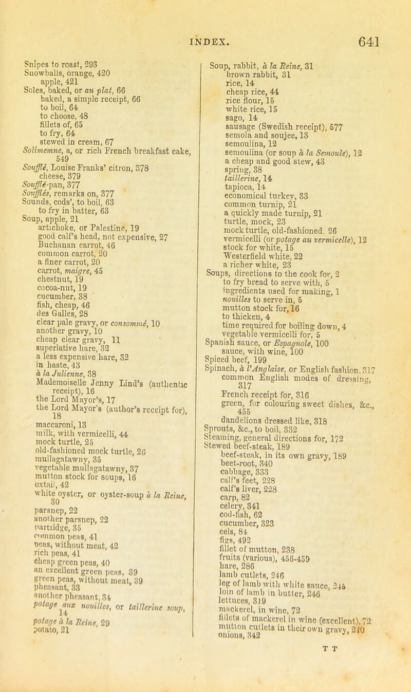 Snipes to roast, 293 SuowbalJs, orange, 420 apple, 421 Soles, baked, or au plat, 66 baked, a simple receipt, 66 to boil, 64 to clioose, 43 fillets of, 65 to fry, 64 stewed in cream, 67 Solimemne, a, or rich French breakfast cake, 549 Souffle, Louise Franks’ citron, 378 cheese, 379 SouJjU-fxn, 377 Soxiffl.es, remarks on, 377 Sounds, cods’, to boil, 63 to fry in hatter, 63 Soup, apple, 21 artichoke, or Palestine, 19 good calf’s head, not expensive, 27 Buchanan carrot, 46 common carrot, 20 a finer carrot, 20 carrot, maigre, 45 chestnut, 19 cocoa-nut, 19 cucumber, 38 fish, cheap, 46 des Galles, 28 clear pale gravy, or consomme, 10 another gravy, 10 cheap clear gravy, 11 superlative hare, 32 a less expensive hare, 32 in haste, 43 a la Julienne, 38 Mademoiselle Jenny Lind’s (authentic receipt), 16 the Lord Mayor’s, 17 the Lord Mayor’s (author’s receipt for), 18 maccaroni, 13 milk, with vermicelli, 44 mock turtle, 25 old-fashioned mock turtle, 26 raullagatawny, 35 vegetable mullagatawnv, 37 mutton stock for soups’, 16 oxtail, 42 white oyster, or oyster-soup a la Heine, 30 parsnep, 22 another parsnep, 22 partiidge, 35 common peas, 41 ueas, without meat, 42 rich peas, 41 cheap green peas, 40 an excellent green peas, 39 green peas, without meat, 39 pheasant, 33 another pheasant, 34 potage nouillcs, or taillcriuc soup, polage h la Heine, 29 potato, 21 Soup, rabbit, a la Heine, 31 brown rabbit, 31 rice, 14 cheap rice, 44 rice flour, 15 white rice, 15 sago, 14 sausage (Swedish receipt), 577 semola and soujee, 13 semoulina, 12 semoulina (or soup a la Semoule), 12 a cheap and good slew, 43 spring, 38 taillerine, 14 tapioca, 14 economical turkey, 33 common turnip, 21 a quickly made turnip, 21 turtle, mock, 23 mock turtle, old-fashioned. 26 vermicelli (or potage au vermicelle), 12 stock for white, 15 Westerfield white, 22 a richer white, 23 Soups, directions to the cook for, 2 to fry bread to serve with, 5 ingredients used for making, 1 nouilles to serve in, 5 mutton stock for, 16 to thicken, 4 time required for boiling down, 4 vegetable vermicelli for, 5 Spanish sauce, or Espagxiole, 100 sauce, with wine, 100 Spiced beef, 199 Spinach, a VAnglaisc, or English fashion. 317 common English modes of dressing 317 French receipt for, 316 green, for colouring sweet dishes, &c„ 455 dandelions dressed like, 318 Sprouts, &c., to boil, 332 Steaming, general directions for, 172 Stewed beef-steak, 189 beef-steak, in its own gravy, 189 beet-root, 340 cabbage, 333 calf’s feet, 228 calf’s liver, 228 carp, 82 celery, 341 cod-fish, 62 cucumber, 323 cels, 84 figs, 492 fillet of mutton, 238 fruits (various), 456-459 hare, 286 lamb cutlets, 246 leg of lamb with white sauce, 245 loin of lamb in butter, 246 lettuces, 319 mackerel, in wine, 72 fillets of mackerel in wine (excellent), 72 mutton cutlets in their own gravv 210 omons,342 b T T