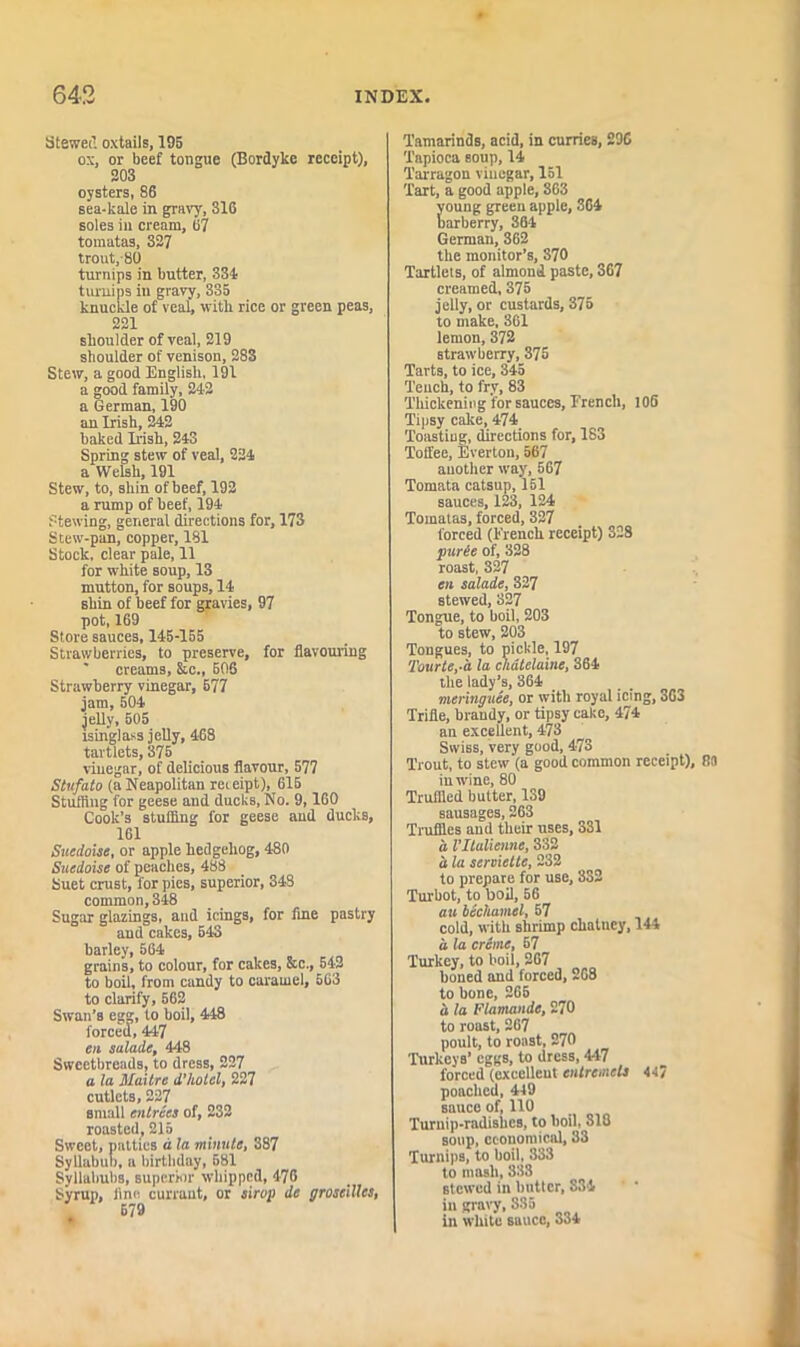 Stewed oxtails, 195 ox, or beef tongue (Bordyke receipt), 203 oysters, 86 sea-kale in gravy, 316 soles in cream, 07 tomatas, 327 trout,-80 turnips in butter, 334, turnips in gravy, 335 knuckle of veal, with rice or green peas, 221 shoulder of veal, 219 shoulder of venison, 283 Stew, a good English, 191 a good family, 242 a German, 190 an Irish, 242 baked Irish, 243 Spring stew of veal, 224 a Welsh, 191 Stew, to, shin of beef, 192 a rump of beef, 194 Stewing, general directions for, 173 Stew-pan, copper, 181 Stock, clear pale, 11 for white soup, 13 mutton, for soups, 14 shin of beef for gravies, 97 pot, 169 Store sauces, 145-155 Strawberries, to preserve, for flavouring ‘ creams, &c., 606 Strawberry vinegar, 677 jam, 504 jelly, 505 isinglass jelly, 468 tartlets, 375 vinegar, of delicious flavour, 577 Stufato (a Neapolitan receipt), 615 Stuffing for geese and ducks, No. 9,160 Cook’s stuffing for geese and ducks, 161 Suedoise, or apple hedgehog, 480 Suedoise of peaches, 488 Suet crust, for pies, superior, 348 common, 348 Sugar glazings, and icings, for fine pastry and cakes, 643 barley, 564 grains, to colour, for cakes, &c., 542 to boil, from candy to caramel, 563 to clarify, 662 Swan’s egg, to boil, 448 forced, 447 cn salade, 448 Sweetbreads, to dress, 227 a la Maitre d'liotcl, 227 cutlets, 227 small entrees of, 232 roasted, 215 Sweet, patties a la minute, 387 Syllabub, a birthday, 581 Syllabubs, superior whipped, 476 Syrup, fine currant, or sirog de groseilles, Tamarinds, acid, in curries, 29C Tapioca soup, 14 Tarragon vinegar, 151 Tart, a good apple, 863 oung green apple, 364 arberry, 364 German, 362 the monitor’s, 370 Tartlets, of almond paste, 367 creamed, 375 jelly, or custards, 375 to make. 361 lemon, 372 strawberry, 375 Tarts, to ice, 345 Tench, to fry, 83 Thickening for sauces, Erench, 106 Tipsy cake, 474_ Toasting, directions for, 183 Toffee, Everton, 567 another way, 567 Tomata catsup, 151 sauces, 123, 124 Tomatas, forced, 327 forced (French receipt) 328 purde of, 328 roast, 327 cn salade, 327 stewed, 327 Tongue, to boil, 203 to stew, 203 Tongues, to pickle, 197 Tourte,-a la chatelaine, 364 the lady’s, 364 meringuee, or with royal icing, 363 Trifle, brandy, or tipsy cake, 474 an excellent, 473 Swiss, very good, 473 Trout, to stew (a good common receipt), 8a inw'ine, 80 Trufiied butter, 139 sausages, 263 Truffles and their uses, 331 a VILulienne, 332 d la serviette, 232 to prepare for use, 3S2 Turbot, to boil, 56 au bechamel, 57 cold, with shrimp chutney, 144 d la creme, 67 Turkey, to boil, 267 boned and forced, 268 to bone, 265 d la Flamande, 270 to roast, 267 poult, to roast, 270 Turkeys’ eggs, to dress, 447 forced (excellent entremets 44/ poached, 449 sauce of, 110 Turnip-radishes, to boil, 818 soup, economical, 33 Turnips, to boil, 333 to mash, 333 stewed in butter, S34 ’ * in gravy, 835 in white sauce, 334