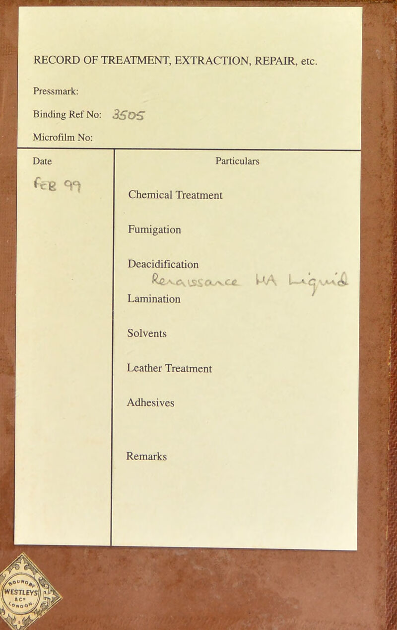 RECORD OF TREATMENT, EXTRACTION, REPAIR, etc. Pressmark: Binding Ref No: 3SOS Microfilm No: Date Particulars [ fte Chemical Treatment Fumigation Deacidification Cy CXyvCC. PA L-* <L Lamination Solvents Leather Treatment Adhesives Remarks