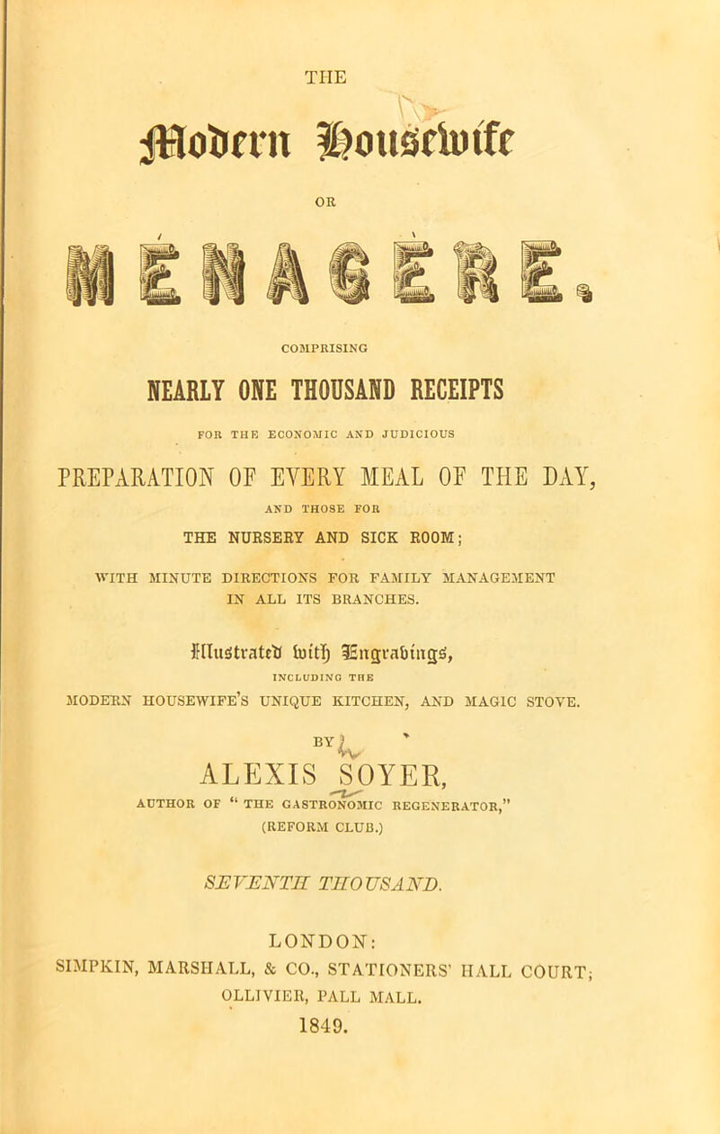 i^ouscimfe OR COMPRISING NEARLY ONE THOUSAND RECEIPTS FOR THR ECONOMIC AND JUDICIOUS PREPARATION OE EVERY MEAL OE THE DAY, AND THOSE FOB THE NURSERY AND SICK ROOM; WITH MINUTE DIRECTIONS FOR FAMILY MANAGEMENT IN ALL ITS BRANCHES. illustrated imt!) iEttgrabuigS, INCLUDING THE MODERN HOUSEWIFE’S UNIQUE KITCHEN, AND MAGIC STOVE. BTLv ALEXIS _SOYER, AUTHOR OF “ THE GASTRONOMIC REGENERATOR,” (REFORM CLUB.) SEVENTH THOUSAND. LONDON: SIMPKIN, MARSHALL, & CO., STATIONERS’ HALL COURT; OLLIVIER, PALL MALL. 1849.