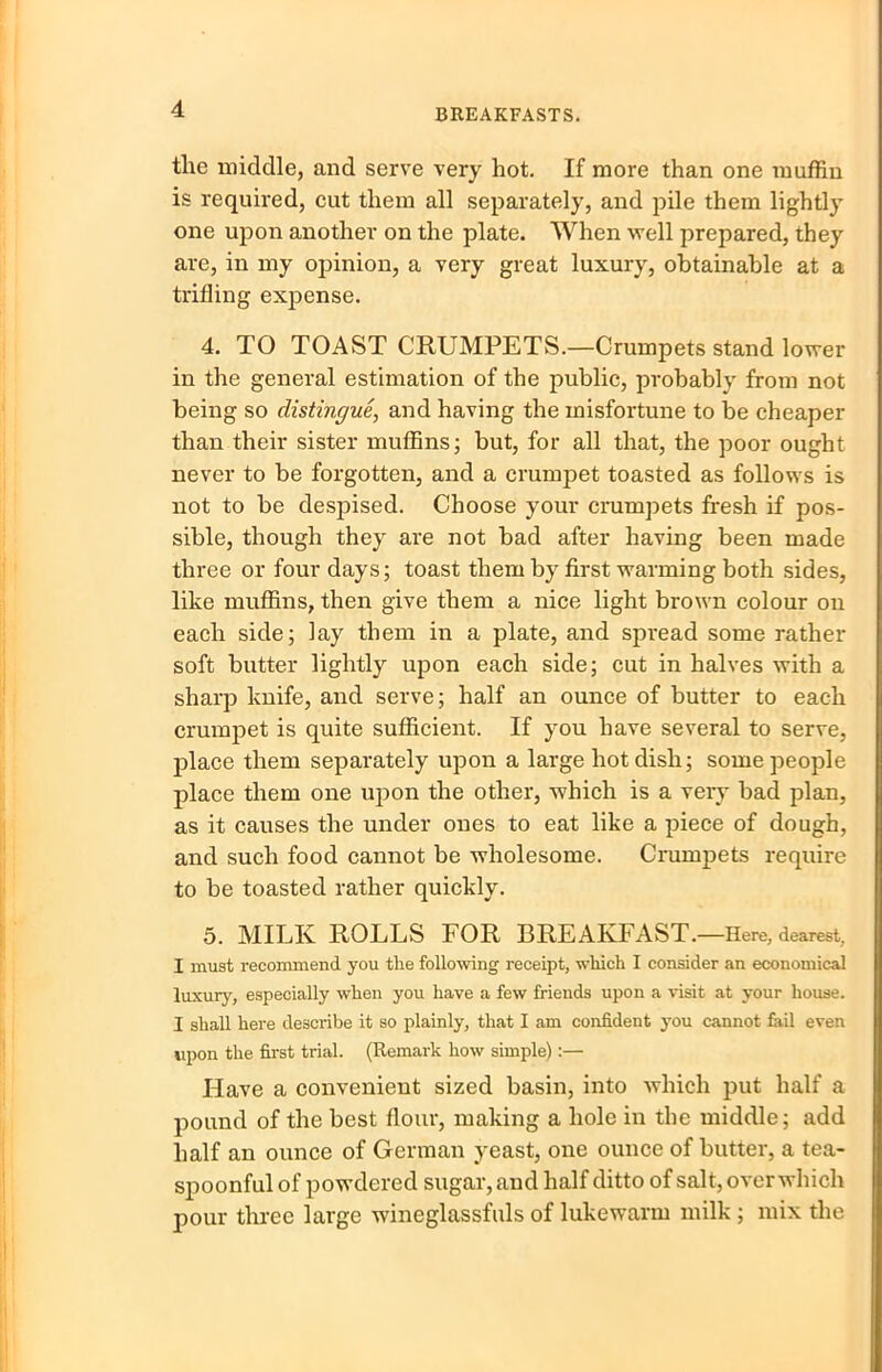 the middle, and serve very hot. If more than one muffin is required, cut them all separately, and pile them lightly one upon another on the plate. When well prepared, they are, in my opinion, a very great luxury, obtainable at a trifling expense. 4. TO TOAST CRUMPETS.—Crumpets stand lower in the general estimation of the public, probably from not being so distingue, and having the misfortune to be cheaper than their sister muffins; but, for all that, the poor ought never to be forgotten, and a crumpet toasted as follows is not to be despised. Choose your crumpets fresh if pos- sible, though they are not bad after having been made three or four days; toast them by first warming both sides, like muffins, then give them a nice light brown colour on each side; lay them in a plate, and spread some rather soft butter lightly upon each side; cut in halves with a sharp knife, and serve; half an ounce of butter to each crumpet is quite sufficient. If you have several to serve, place them separately upon a large hot dish; some people place them one upon the other, which is a very bad plan, as it causes the under ones to eat like a piece of dough, and such food cannot be wholesome. Cx-umpets require to be toasted rather quickly. 5. MILK ROLLS FOR BREAKFAST.—Here, dearest, I must recommend you tlie following receipt, which I consider an economical luxury, especially when you have a few friends upon a visit at your house. I shall here describe it so plainly, that I am confident you cannot fail even upon the first trial. (Remark how simple):— Have a convenient sized basin, into which put half a pound of the best flour, making a hole in the middle; add half an ounce of German yeast, one ounce of butter, a tea- spoonful of powdered sugar, and half ditto of salt, over which pour three large wineglassfuls of lukewarm milk ; mix the