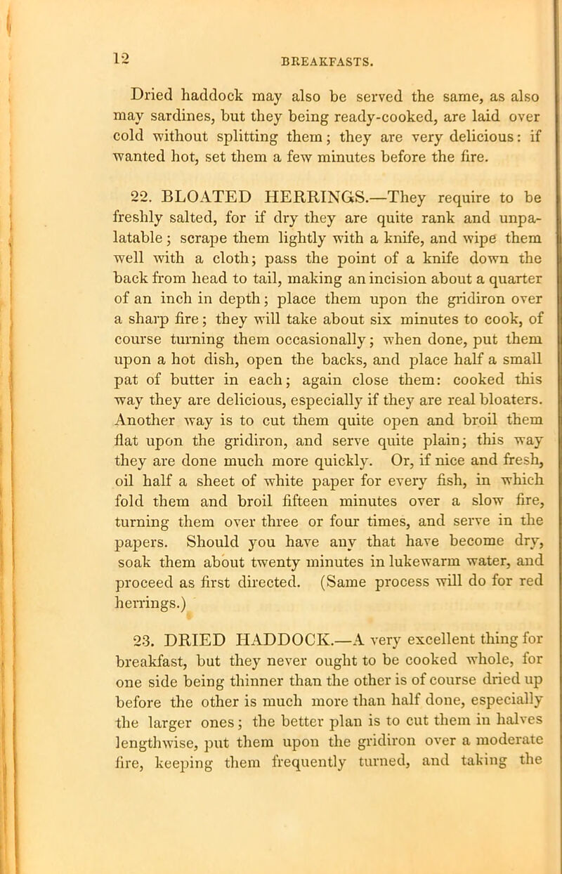 Dried haddock may also be served the same, as also may sardines, but they being ready-cooked, are laid over cold without splitting them; they are very delicious: if wanted hot, set them a few minutes before the fire. 22. BLOATED HERRINGS.—They require to be freshly salted, for if dry they are quite rank and unpa- latable ; scrape them lightly with a knife, and wipe them well with a cloth; pass the point of a knife down the back from head to tail, making an incision about a quarter of an inch in depth; place them upon the gridiron over a sharp fire; they will take about six minutes to cook, of course turning them occasionally; when done, put them upon a hot dish, open the backs, and place half a small pat of butter in each; again close them: cooked this way they are delicious, especially if they are real bloaters. Another way is to cut them quite open and broil them flat upon the gridiron, and serve quite plain; this way they are done much more quickly. Or, if nice and fresh, oil half a sheet of white paper for every fish, in which fold them and broil fifteen minutes over a slow fire, turning them over three or four times, and serve in the papers. Should you have any that have become dry, soak them about twenty minutes in lukewarm water, and proceed as first directed. (Same process will do for red herrings.) 23. DRIED HADDOCK.—A very excellent thing for breakfast, but they never ought to be cooked whole, for one side being thinner than the other is of course dried up before the other is much more than half done, especially the larger ones; the better plan is to cut them in halves lengthwise, put them upon the gridiron over a moderate fire, keeping them frequently turned, and taking the