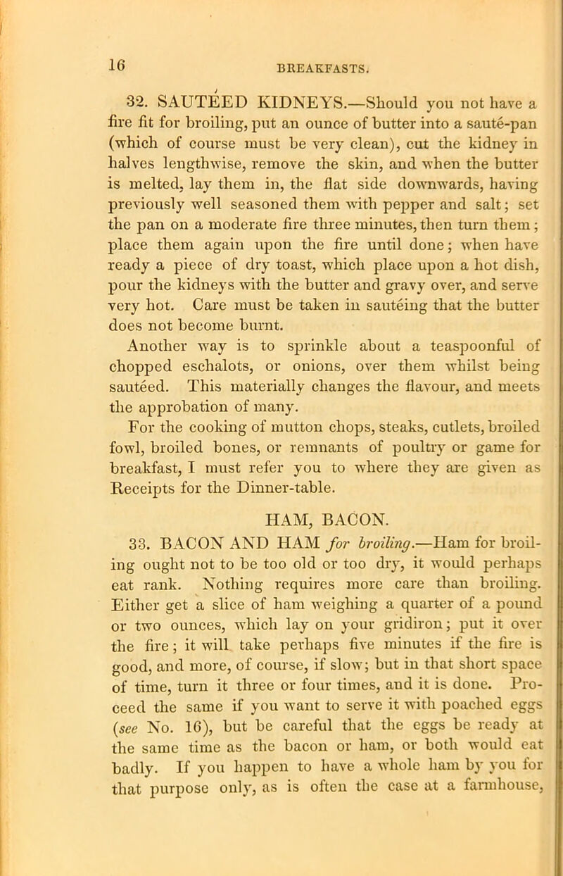 32. SAUTEED KIDNEYS.—Should you not have a fire fit for broiling, put an ounce of butter into a saute-pan (which of course must be very clean), cut the kidney in halves lengthwise, remove the skin, and when the butter is melted, lay them in, the flat side downwards, having previously well seasoned them with pepper and salt; set the pan on a moderate fire three minutes,then turn them; place them again upon the fire until done; when have ready a piece of dry toast, which place upon a hot dish, pour the kidneys with the butter and gravy over, and serve very hot. Care must be taken in sauteing that the butter does not become burnt. Another way is to sprinkle about a teaspoonful of chopped eschalots, or onions, over them whilst being sauteed. This materially changes the flavour, and meets the approbation of many. For the cooking of mutton chops, steaks, cutlets, broiled fowl, broiled bones, or remnants of poultry or game for breakfast, I must refer you to where they are given as Receipts for the Dinner-table. HAM, BACON. 33. BACON AND HAM for broiling.—Flam for broil- ing ought not to be too old or too dry, it would perhaps eat rank. Nothing requires more care than broiling. Either get a slice of ham weighing a quarter of a pound or two ounces, which lay on your gridiron; put it over the fire; it will take perhaps five minutes if the fire is good, and more, of course, if slow; but in that short space of time, turn it three or four times, and it is done. Pro- ceed the same if you want to serve it with poached eggs {see No. 16), but be careful that the eggs be ready at the same time as the bacon or ham, or both would eat badly. If you happen to have a whole ham by you for that purpose only, as is often the case at a farmhouse,