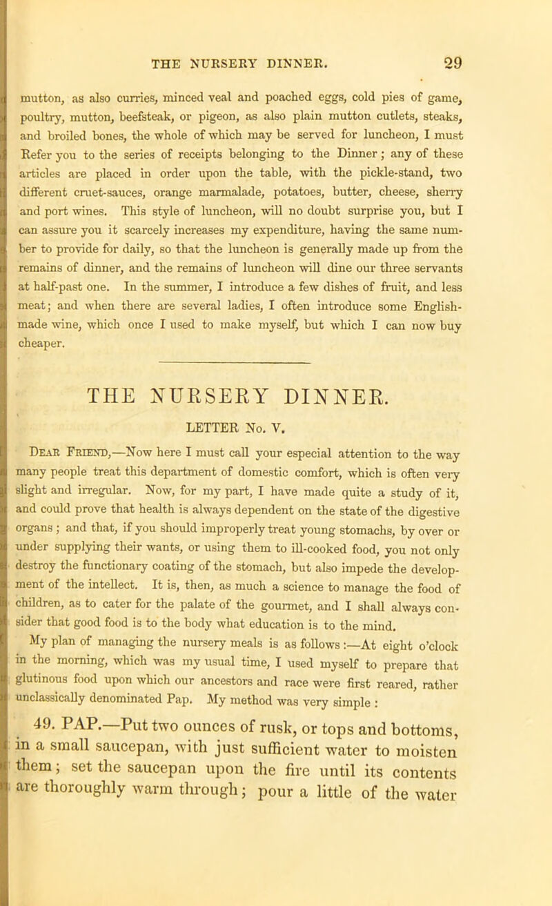 mutton, as also curries, minced veal and poached eggs, cold pies of game, poultry, mutton, beefsteak, or pigeon, as also plain mutton cutlets, steaks, and broiled bones, the whole of which may be served for luncheon, I must Refer you to the series of receipts belonging to the Dinner; any of these articles are placed in order upon the table, with the pickle-stand, two different cruet-sauces, orange marmalade, potatoes, butter, cheese, sherry and port wines. This style of luncheon, will no doubt surprise you, but I can assure you it scarcely increases my expenditure, having the same num- ber to provide for daily, so that the luncheon is generally made up from the remains of dinner, and the remains of luncheon will dine our three servants at half-past one. In the summer, I introduce a few dishes of fruit, and less meat; and when there are several ladies, I often introduce some English- made wine, which once I used to make myself, but which I can now buy cheaper. THE NURSERY DINNER. LETTER No. V. Dear Friend,—Now here I must call your especial attention to the way many people treat this department of domestic comfort, which is often very slight and irregular. Now, for my part, I have made quite a study of it, and could prove that health is always dependent on the state of the digestive organs ; and that, if you should improperly treat young stomachs, by over or under supplying their wants, or using them to ill-cooked food, you not only destroy the functionary coating of the stomach, but also impede the develop- ment of the intellect. It is, then, as much a science to manage the food of children, as to cater for the palate of the gourmet, and I shall always con- sider that good food is to the body what education is to the mind. My plan of managing the nursery meals is as follows At eight o’clock in the morning, which was my usual time, I used myself to prepare that glutinous food upon which our ancestors and race were first reared, rather unclassically denominated Pap. My method was very simple : 49. PAP.—Put two ounces of rusk, or tops and bottoms, in a small saucepan, with just sufficient water to moisten them; set the saucepan upon the fire until its contents are thoroughly warm through j pour a little of the water