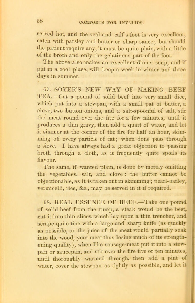 88 served hot, and the veal and calf’s foot is very excellent, eaten with parsley and butter or sharp sauce; but should the patient require any, it must be quite plain, with a little of the broth and only the gelatinous part of the foot. The above also makes an excellent dinner soup, and if put in a cool place, will keep a week in winter and three days in summer. 67. SOYER’S NEW WAY OF MAKING BEEF TEA.—Cut a pound of solid beef into very small dice, which put into a stewpan, with a small pat of butter, a clove, two button onions, and a salt-spoonful of salt, stir the meat round over the fire for a few minutes, until it produces a thin gravy, then add a quart of water, and let it simmer at the corner of the fire for half an hour, skim- ming off every particle of fat; when done pass through a sieve. I have always had a great objection to passing broth through a cloth, as it frequently quite spoils its flavour. The same, if wanted plain, is done by merely omitting the vegetables, salt, and clove : the butter cannot be objectionable, as it is taken out in skimming; pearl-barley, vermicelli, rice, &c., may be served in it if required. 68. REAL ESSENCE OF BEEF.—Take one pound of solid beef from the rump, a steak would be the best, cut it into thin slices, which lay upon a thin trencher, and scrape quite fine with a large and sharp knife (as quickly as possible, or the juice of the meat would partially soak into the wood, your meat thus losing much of its strength- ening quality), when like sausage-meat put it into a stew- pan or saucepan, and stir over the fire five or ten minutes, until thoroughly warmed through, then add a pint of water, cover the stewpan as tightly as possible, and let it