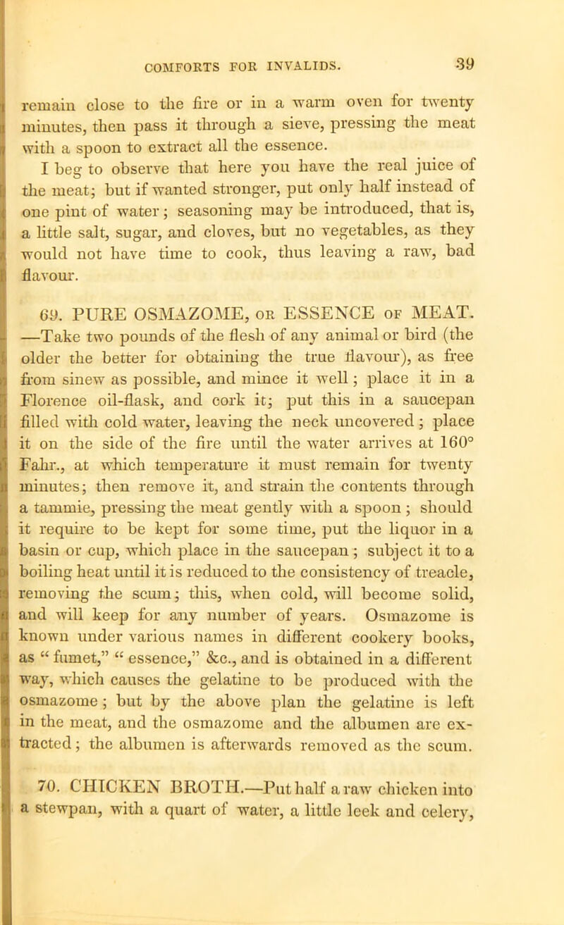 remain close to the fire or in a warm oven for twenty minutes, then pass it through a sieve, pressing the meat with a spoon to extract all the essence. I beg to observe that here you have the real juice of the meat; but if wanted stronger, put only half instead of one pint of water; seasoning may be introduced, that is, a little salt, sugar, and cloves, but no vegetables, as they would not have time to cook, thus leaving a raw, bad flavour. 69. PURE OSMAZOME, or ESSENCE of MEAT. —Take two pounds of the flesh of any animal or bird (the older the better for obtaining the true flavour), as free from sinew as possible, and mince it well; place it in a Florence oil-flask, and cork it; put this in a saucepan filled with cold water, leaving the neck uncovered ; place it on the side of the fire until the water arrives at 160° Falir., at which temperature it must remain for twenty minutes; then remove it, and strain the contents through a tamrnie, pressing the meat gently with a spoon ; should it require to be kept for some time, put the liquor in a basin or cup, which place in the saucepan ; subject it to a boiling heat until it is reduced to the consistency of treacle, removing the scum; this, when cold, will become solid, and will keep for any number of years. Osmazome is known under various names in different cookery books, as “ fumet,” “ essence,” &c., and is obtained in a different way, which causes the gelatine to be produced with the osmazome ; but by the above plan the gelatine is left in the meat, and the osmazome and the albumen are ex- tracted ; the albumen is afterwards removed as the scum. 70. CHICKEN BROTH.—Put half a raw chicken into a stewpan, with a quart of water, a little leek and celery,