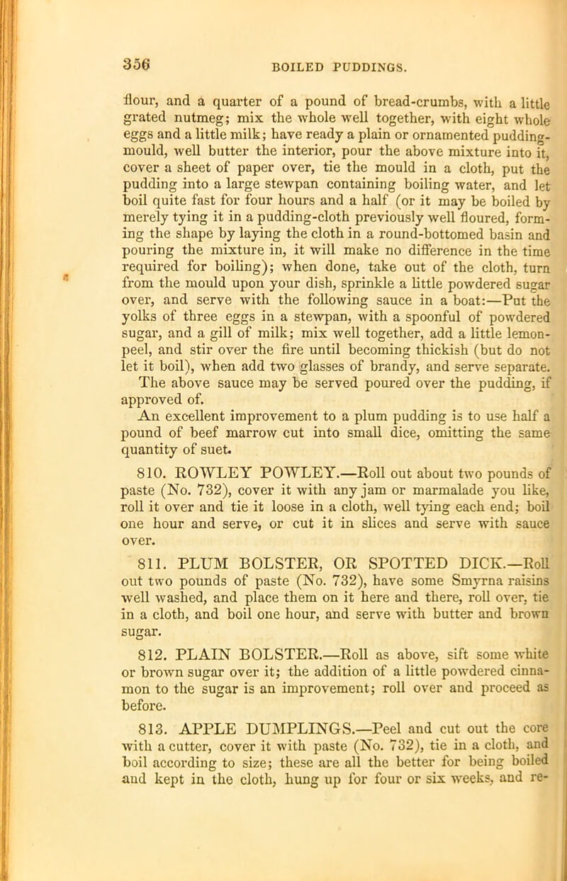 BOILED PUDDINGS. flour, and a quarter of a pound of bread-crumbs, with a little grated nutmeg; mix the whole well together, with eight whole eggs and a little milk; have ready a plain or ornamented pudding- mould, well butter the interior, pour the above mixture into it, cover a sheet of paper over, tie the mould in a cloth, put the pudding into a large stewpan containing boiling water, and let boil quite fast for four hours and a half (or it may be boiled by merely tying it in a pudding-cloth previously well floured, form- ing the shape by laying the cloth in a round-bottomed basin and pouring the mixture in, it will make no difference in the time required for boiling); when done, take out of the cloth, turn from the mould upon your dish, sprinkle a little powdered sugar over, and serve with the following sauce in a boat:—Put the yolks of three eggs in a stewpan, with a spoonful of powdered sugar, and a gill of milk; mix well together, add a little lemon- peel, and stir over the fire until becoming thickish (but do not let it boil), when add two glasses of brandy, and serve separate. The above sauce may be served poured over the pudding, if approved of. An excellent improvement to a plum pudding is to use half a pound of beef marrow cut into small dice, omitting the same quantity of suet. 810. ROWLEY POWLEY.—Roll out about two pounds of paste (No. 732), cover it with any jam or marmalade you like, roll it over and tie it loose in a cloth, well tying each end; boil one hour and serve, or cut it in slices and serve with sauce over. 811. PLUM BOLSTER, OR SPOTTED DICK.—Roll out two pounds of paste (No. 732), have some Smyrna raisins well washed, and place them on it here and there, roll over, tie in a cloth, and boil one hour, and serve with butter and brown sugar. 812. PLAIN BOLSTER.—Roll as above, sift some white or brown sugar over it; the addition of a little pow’dered cinna- mon to the sugar is an improvement; roll over and proceed as before. 813. APPLE DUMPLINGS.—Peel and cut out the core with a cutter, cover it with paste (No. 732), tie in a cloth, and boil according to size; these are all the better for being boiled and kept in the cloth, hung up for four or six w'eeks, and re-