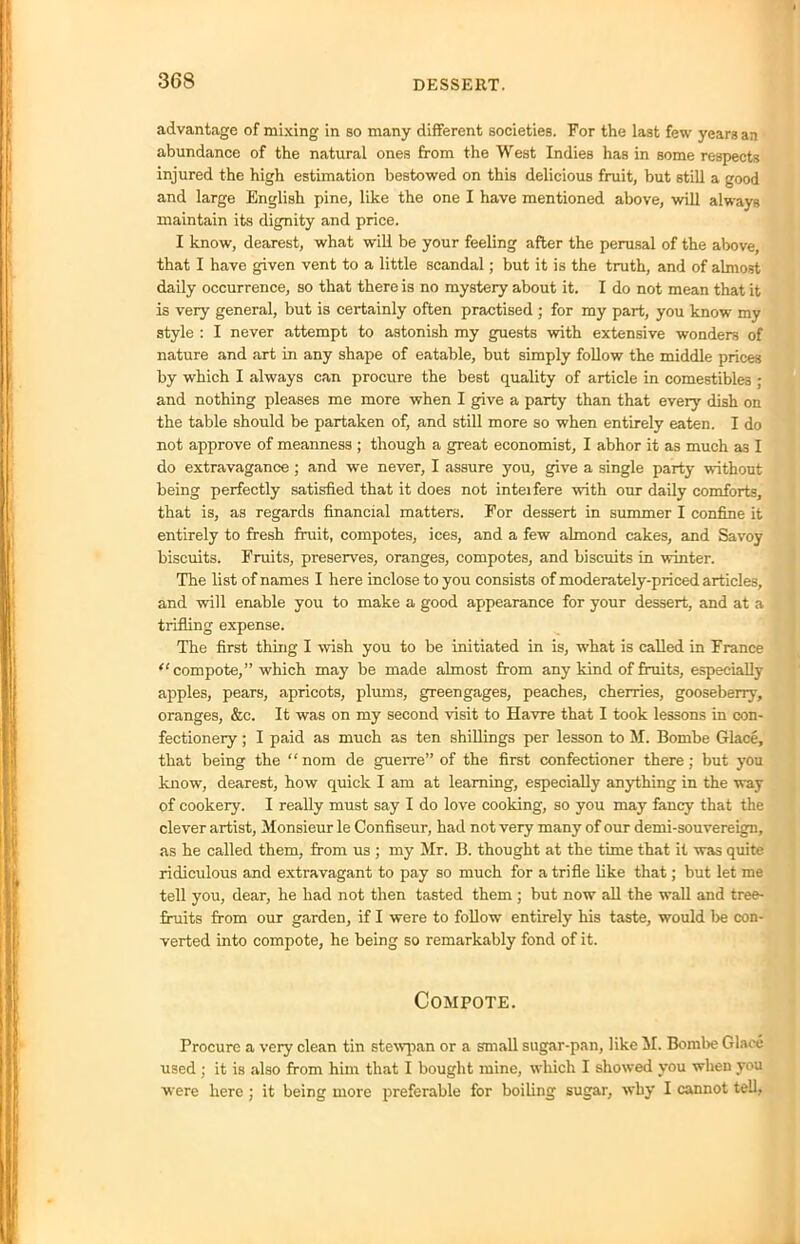 advantage of mixing in so many different societies. For the last few years an abundance of the natural ones from the West Indies has in some respects injured the high estimation bestowed on this delicious fruit, but still a good and large English pine, like the one I have mentioned above, will always maintain its dignity and price. I know, dearest, what will be your feeling after the perusal of the above, that I have given vent to a little scandal; but it is the truth, and of almost daily occurrence, so that there is no mystery about it. I do not mean that it is very general, but is certainly often practised ; for my part, you know my style : I never attempt to astonish my guests with extensive wonders of nature and art in any shape of eatable, but simply follow the middle prices by which I always can procure the best quality of article in comestibles ; and nothing pleases me more when I give a party than that every dish on the table should be partaken of, and still more so when entirely eaten. I do not approve of meanness ; though a great economist, I abhor it as much as I do extravagance; and we never, I assure you, give a single party without being perfectly satisfied that it does not inteifere with our daily comforts, that is, as regards financial matters. For dessert in summer I confine it entirely to fresh fruit, compotes, ices, and a few almond cakes, and Savoy biscuits. Fruits, preserves, oranges, compotes, and biscuits in winter. The list of names I here inclose to you consists of moderately-priced articles, and will enable you to make a good appearance for your dessert, and at a trifling expense. The first thing I wish you to be initiated in is, what is called in France (l compote,” which may be made almost from any kind of fruits, especially apples, pears, apricots, plums, greengages, peaches, cherries, gooseberry, oranges, &c. It was on my second visit to Havre that I took lessons in con- fectionery ; I paid as much as ten shillings per lesson to M. Bornbe Glace, that being the “nom de guerre” of the first confectioner there; but you know, dearest, how quick I am at learning, especially anything in the way of cookery. I really must say I do love cooking, so you may fancy that the clever artist. Monsieur le Confiseur, had not very many of our demi-souvereign, as he called them, from us ; my Mr. B. thought at the time that it was quite ridiculous and extravagant to pay so much for a trifle like that; but let me tell you, dear, he had not then tasted them ; but now all the wall and tree- fruits from our garden, if I were to follow entirely his taste, would be con- verted into compote, he being so remarkably fond of it. Compote. Procure a very clean tin stewpan or a small sugar-pan, like M. Bombe Glace used ; it is also from him that I bought mine, which I showed you when you were here ; it being more preferable for boiling sugar, why I cannot tell,